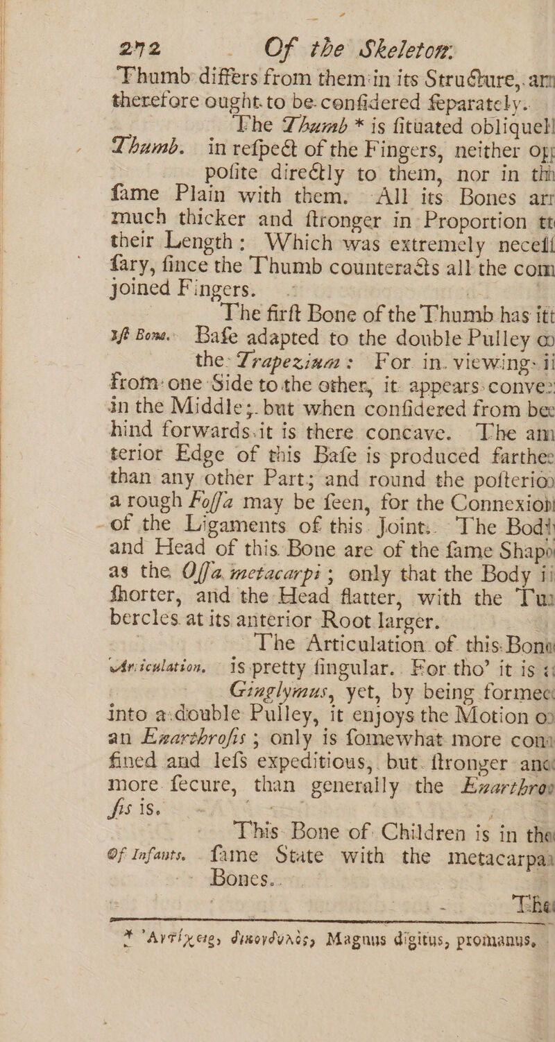 a, 202 _ Of the Skeletor: ‘Fhamb differs from them:in its Struéture,.am therefore ought.to be.cenfidered feparately. ‘Phe Thumb * is fituated oblique! Thumb. in refpect of the Fingers, neither of; pofite direétly to them, nor in thn fame Plain with them. All its Bones arr much thicker and ftronger in Proportion tt their Length: Which was extremely necefl fary, fince the Thumb counteraéts all the com joined Fingers. ~ The firft Bone of the Thumb has itt ft Bone. Bae adapted to the double Pulley w the: Zrapeziam: For. in. viewing: ii from: one Side to the other, it- appears conve: in the Middle;. but when confidered from bee hind forwards.it is there concave. The am terior Edge of this Bafe is produced farthee than any other Part; and round the pofterion a rough Fo//z2 may be feen, for the Connexiobi -of the Ligaments of this. Joint.. The Bod and Head of this Bone are of the fame Shapo as the Offa metacarpi ; only that the Body ii fhorter, and the Head flatter, with the Tu bercles at its anterior Root larger. ~The Articulation of. this: Bono Ariiculation, i$ pretty fingular.. For tho’ it is ¢: Ginglymus, yet, by being formec: into a:double Pulley, it enjoys the Motion o» an Exarshrofis ; only is fomewhat more cont fined and lefs expeditious, but. ftronger ane more fecure, than generally the Evzarthrap Boiss w AVS was ; : - This. Bone of: Children is in the Of Infants. fame State with the metacarpai -- Bones.. ‘ys * The *Artixciye, diwovdvrds, Magnus digitus, promanus, —
