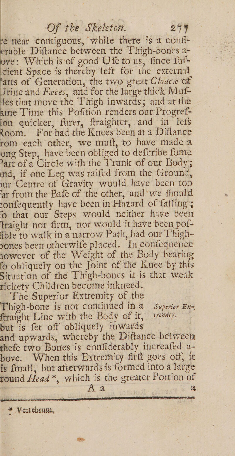 fe tear contiguous, while there is a confi-. able Diftance between the Thigh-boncs a- — ve: Which is of good Ufe to us, fince fuf- cient Space is thereby left for the external arts of Generation, the two great Cloace of “ibe and Fieces, and for the large thick Muf- les that move the Thigh inwards; and at the ame Time this Pofition renders our Progref- quicker, furer, ftraighter, and in Iefs Room. For had the Knees been at a Diftance rom ‘each other, we muft, to have made a ong Step, have been obliged to defcribe fome art of a Circle with the Vrank of our Body; md, if one Leg was raifed from the Ground, uur Centre of Gravity would have been too ‘ar frorn the Bafe of the other, and’we fhould ronfequently have been in Hazard of falling; 0 that our Steps would neither have been traight nor firm, nor would it have been pot- able to walk in a narrow Path, had our T’high- yones been otherwife placed. In confequence 1owever of the Weight of the Body bearing fo obliquely on the Joint of the Knee by this Situation of the Thigh-bones it is that weak rickety Children become inkneed. The Superior Extremity of the Thigh-bone is not continued in 4 Superior Exe ftraight Line with the Body of it, temity. but is fet off obliquely inwards and upwards, whereby the Diftance between thefe two Bones is confiderably increafed a- bove. When this Extrem'ty firft goes off, ic is {mall, but afterwards is formed into a large round Head *, which is the greater Portion of a Aa sy, Ae a TE TT a * Vertebsum,