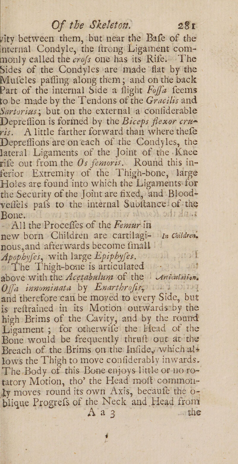 vity between them, but near the Bafe of the internal. Condyle, the ftrong Ligament com- | monly called the cro/s one has its Rife. The Sides of the Condyles are made flat by the Mutcles pafiing along them; and on the back Part of the internal Side a flight Foffa feems to be made by the Tendons of the Gracilis and Sarturias; but on the external a confiderable Deprefiion is formed by the Biceps flexor cru= yis. A little farther forward than where thefe Depreflions are oneach of the Condyles, the lateral Ligaments of the Joint of the .Kace rife out from the Os femoris.. Round this in- ferior Extremity of the Thigh-bone, large Holes are found into which the Ligaments: for the Security of the Joint are fixed, and. Blood- veflels pafs to the internal Subitance: of the Bone. : ist diay WY Al died ~» All the 'Proceffes of the Femur in new born Children are cartilagi- © Z children, nous,and afterwards become finall - ~ 3 Lae Apophyfes, with large Epiphyfes. ih tak » The Thigh-bone is articulated = 8 above with the Acetabulum of the » Avicelaitons Ojja ianominata by Enarthrofisy) 8 20104. and therefore can be moved to every Side, but is reftrained in its Motion outwards~by the high Brims of the Cavity, and by the round Ligament ; for otherwife the: Head of the Bone would be frequently thraft out at the Breach of the Brims onthe Infidey which als lows the Thigh to move confiderably inwards. The Body of this Bone enjoys litthe or-o ro- tatory Motion, tho’ the Head moft common- Jy moves round its own Axis, becaufe the o- blique Progrefs of the Neck and Head from , re ae ang wo the ¢ fe