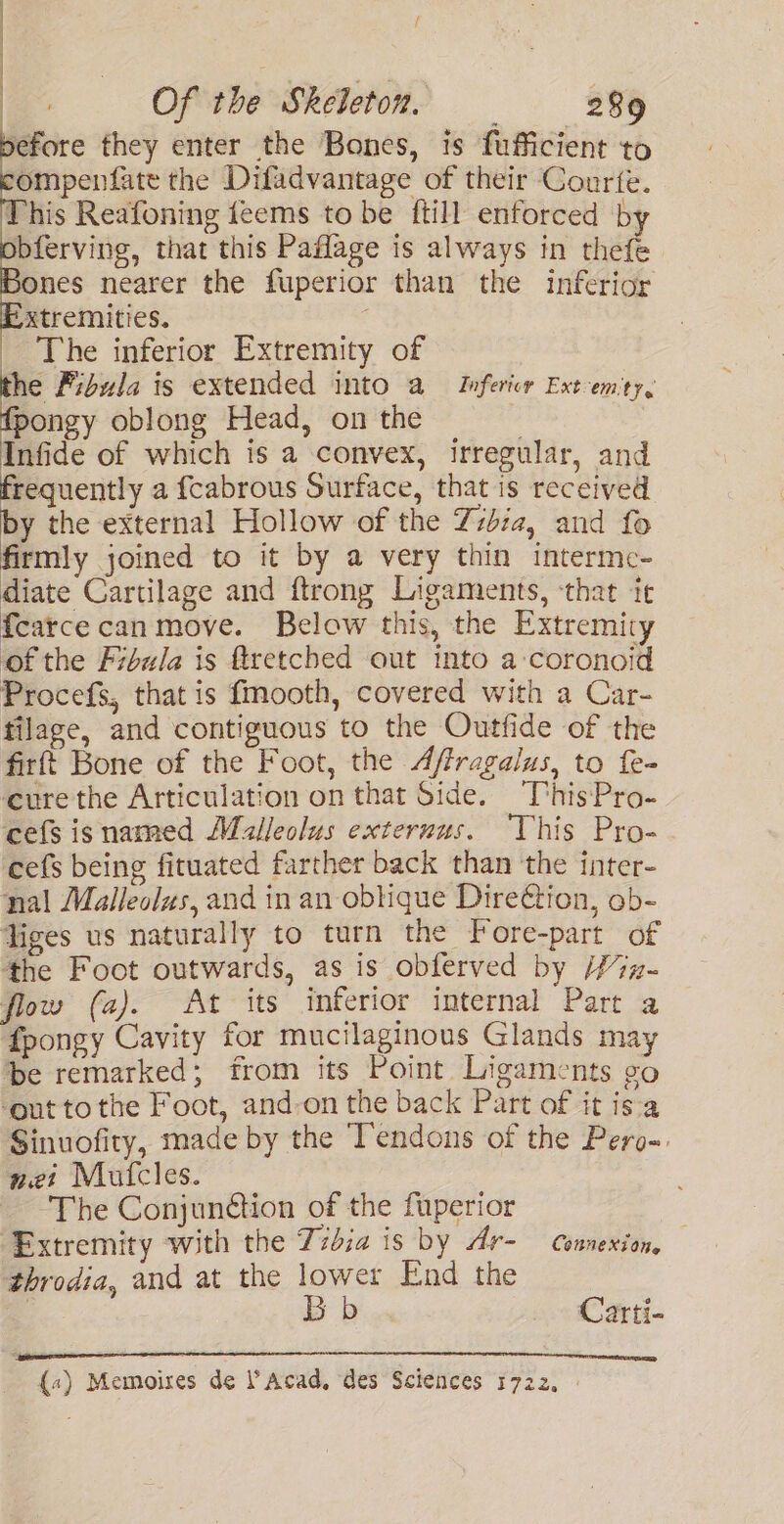 efore they enter the Bones, is fufficient to ompenfate the Difadvantage of their Courte. This Reafoning feems to be ftill enforced by bferving, that this Paflage is always in thefe ones nearer the fuperior than the inferior xtremities. _ The inferior Extremity of the Fibula is extended into a Infericr Ext-em'ty, fpongy oblong Head, on the ‘ Infide of which is a convex, irregular, and frequently a fcabrous Surface, that is received by the external Hollow of the Tibia, and fo firmly joined to it by a very thin interme- diate Cartilage and ftrong Ligaments, ‘that ir {carcecan move. Below this, the Extremity ofthe Fibula is ftretched out into a coronoid Procefs, that is fmooth, covered with a Car- filage, and contiguous to the Outfide of the firft Bone of the Foot, the Affragalus, to fe- cure the Articulation on that Side. This'Pro- cefs is named Moalleolus exteruus. This Pro- cefs being fituated farther back than the inter- nal Malleolzs, and in an oblique DireC@tion, ob- liges us naturally to turn the Fore-part of the Foot outwards, as is obferved by /7x- flow (a). At its inferior internal Part a fpongy Cavity for mucilaginous Glands may be remarked; from its Point Ligaments go ‘outtothe Foot, and-on the back Part of it isa Sinuofity, made by the Tendons of the Pero-. nei Mufcles. The Conjunction of the fuperior Extremity with the Zzdia is by Ar- Connexion, throdia, and at the lower End the | Bb _» Carti- {«) Memoires de Acad, des Sciences 1722,