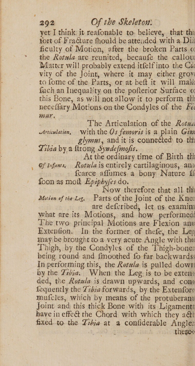 yet I think it reafonable to. believe, that’ tha tort of Fracture thould be attended with a. Diu ficulty of Motion, after the broken Parts « the Kotala are reunited, becaufe the callou Maiter will probably extend itfelf into the Ca: vity of the Joint, where it may either grow to fome of the Parts, or at beft it will maki fuch an Inequality on the pofterior Surface « this Bone, as will not allow it to perform, thh neceflary Motions on the Condyles of the Fe WHY? . - | The Articulation of the Rotuui Articulation, with the Os femoris is a plain Ginn &amp;lymus, and it is connected to. thh Tilia by a {trong Syadefmofis. At the ordinary time of Birth tk Of Infants, Rotula is entirely cartilaginous, ami fcarce affumes.a bony Nature if foon as moit Epsphyfesdo. Now therefore that all. thi Motion of the Leg. Parts of the Joint of the Knee are defcribed, let, us, examim what are its Motions, and how performed ‘The two principal Motions are Flexion ana Extenfion. In the former of thefe, the Leg may be brought to a very acute Angle with the Thigh, by the Condyles of the Thigh-bone: being round and fmoothed fo far backwardss in performing this, the Retzla is pulled down by the Z#iia. When the Leg is to be exten ded, the Rozz/a is drawn upwards, and cons fequently the Zz4:a forwards, by. the Extenfore mufcles, which by means of the protuberant Joint and, this thick Bone with its Ligamentt have in effeét the Chord with which they aétt fixed.to. the Ziéza at a confiderable Anglee ie, theres