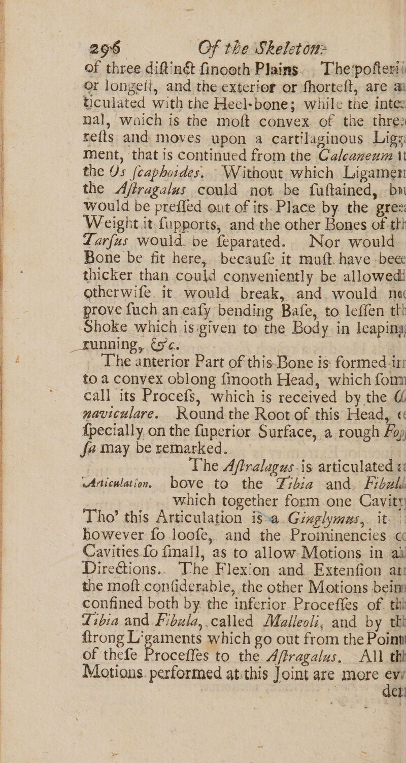 of three diftinét finooth Plains. The’pofterii or longeit, and the exterior or fhorteft, are a ticulated with the Heel-bone; while the intee nal, waich is the moft convex. of the thre2 re{ts and moves upon a cartilaginous Ligs: ment, that is continued from the Calcaneum tt the Os (caphoides, Without which Ligamen the Afiragalus could not be fuftained, bw would be prefled out of its. Place by. the grez: Weight it fupports, and the other Bones of th Larfus would.be feparated. Nor would Bone be fit here, becaufe it muft. have bee thicker than could conveniently be allowedi otherwife. it. would break, and. would na prove fuch an eafy bending Bafe, to leffen tt Shoke which is:given to the Body in leaping _running, Gc. | : oh The anterior Part of this.Bone is: formed iri to a convex oblong f{mooth Head, which fonm call its Procefs, which is received by the &amp; maviculare. Round the Root of this Head, « {pecially, on the fuperior. Surface, a rough Foy fa may be remarked.. ; The Affralagus.is articulated « Articulation. bove to the Zibza and. Fibuli which together form one Cavity Tho’ this Articulation i8:a Ginglymas,. it. however fo loofe,. and the. Proininencies « Cavities fo finall, as to allow Motions in ai Direéctions.. The Flexion and. Extenfion at! the moft contiderable, the other Motions bein confined both by. the inferior Proceffes of. thi Zibia and Fibula,.called Malleoli, and by tk {trong Ligaments which go out from the Point of thefe Proceffes to the Affragalus, All thi Motions. performed atithis Joint are more Rs ‘ el!