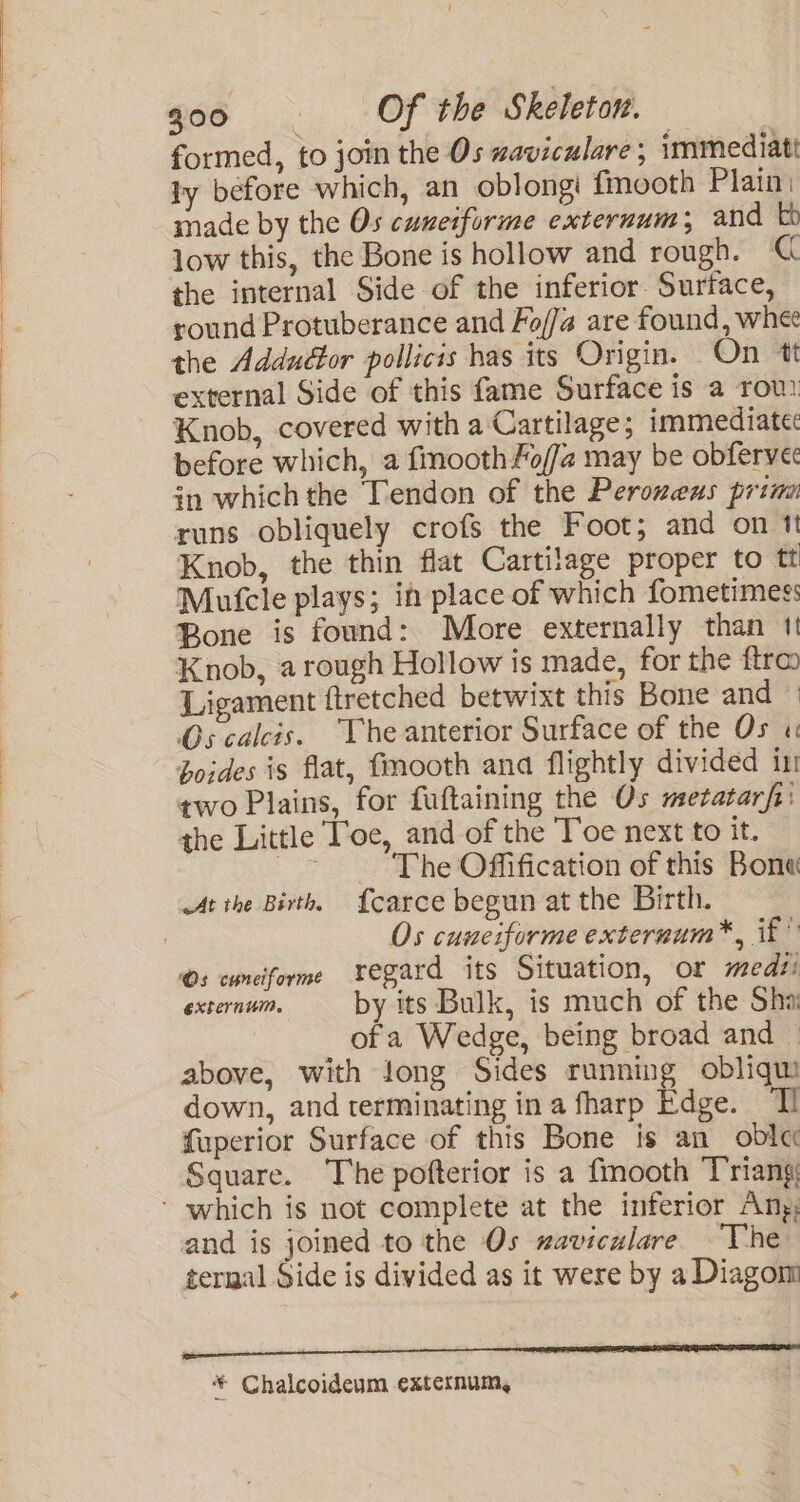 formed, to join the Os waviculare ; immediatt ly before which, an oblongi fmooth Plain. made by the Os cuneiforme externum; and to low this, the Bone is hollow and rough. @ the internal Side of the inferior Surtace, round Protuberance and Fo//a are found, whe the Adduéor pollicis has its Origin. On tt external Side of this fame Surface is a rou Knob, covered with a Cartilage; immediate: before which, a fmoothfoffa may be obferve in which the Tendon of the Peroweus prim runs obliquely crofs the Foot; and on 1 Knob, the thin flat Cartilage proper to tt Mutcle plays; ih place of which fometimes: Bone is found: More externally than 11 Knob, a rough Hollow is made, for the ftra Ligament {tretched betwixt this Bone and — Oscalcis. The anterior Surface of the Os « boides is flat, fmooth ana flightly divided in two Plains, for fuftaining the Os metatarfi' the Little Toe, and of the Toe next to it. ge The Offification of this Bona At ihe Birth, {carce begun at the Birth. | Os cuneiforme externum*, if” Os cunciforme vegard its Situation, or medti externui. by its Bulk, is much of the Sha ofa Wedge, being broad and — above, with long Sides running obliqui down, and terminating in a fharp Bape: Tl fuperior Surface of this Bone is an_obla Square. The pofterior is a fmooth Triang - which is not complete at the inferior Ang; and is joined to the Os waviculare The ternal Side is divided as it were by a Diagom i * Chalcoideum externum,