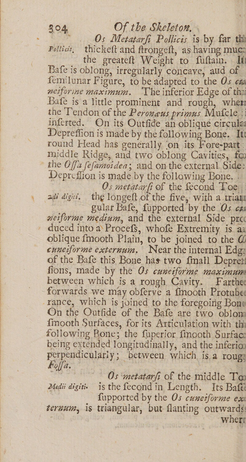 , Os Metatarft Pollicis is by far thh Pollics, thickeft and ftrongeft, as having mucz the greateft Weight to fuftaim. Itt Bafe is oblong, irregularly concave, aud of femilunar Figure, to be adapted to the Os eas neiforine maximum. ‘The inferior Edge of thai Bafe is a little prominent and rough, wher the Tendon of the Perozeus primus Mufcle ‘1 inferted. On its Outfide an oblique circule Depreffion is made by the following Bone. Itt round Head has generally ‘on its Fore-part ‘ middle Ridge, and two oblong Cavities, fo Depreflion is made by the following Bone. . : Os metatarfi of the fecond Toe gular Bafe, fupported by ithe Os eas weiforme medium, and the external Side pra oblique fmooth Plain, to be joined to the G cuneiforme exteruum. Near the internal Edgz of the Bafe this Bone has two fmall Depret! fions, made by the Os cuneiforme maximum between which is a rough Cavity. _Farthee forwards we may obferve a fmooth Protube On the Outfide of the Bafe are two oblom {mooth Surfaces, for its Articulation with thi following Bone; the fuperior fmooth Surface being extended longitudinally, and the inferi@ pt i ahi between which. Is.a rouge Molfa. ; : iB | Os ‘metatarfi of the middle Ta Medii digits is the fecondin Length. Its Bafe | fupported by the Os cunetforme ex teruum, 1s triangular, but flanting outwardé: ~~ whert