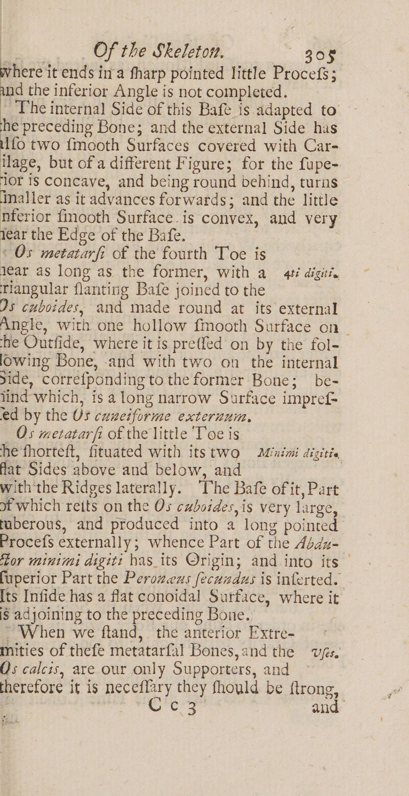 where it ends ina fharp pointed little Procefs; and the inferior Angle is not completed. _ The internal Side of this Bafe is adapted to’ he preceding Bone; and the external Side has ilfo two {mooth Surfaces covered with Car- llage, but of a different Figure; for the fupe- ‘lor is concave, and being round behind, turns Maller as it advances forwards; and the little nferior fmooth Surface.is convex, and very lear the Edge of the Bafe. < Os metatarfi of the fourth Toe is year as long as the former, with a 4¢é digit’. Tiangular flanting Bafe joined to the 2s cuboides, and made round at its external Angle, with one hollow fmooth Surface on _ ‘he Outfide, where it is preffed on by the fol- lowing Bone, .and with two on the internal ide, corre{ponding to the former Bone; be- lind which, is a long narrow Surface impref= ed by the US cuneiforme exteruum., Os metatarfi of the little ‘Toe is he fhorteft, fituated with itstwo Minimi digitie flat Sides above and below, and with the Ridges laterally. ‘The Bafe of it, Part ot which reits on the Os cuboides,is very large, tuberous, and produced into a long pointed Procefs externally; whence Part of the Abdu- itor wtinimi digit: has_its Origin; and into its — fuperior Part the Peroweus fecuzdus is inferted. [ts Infide has a flat conoidal Surface, where it is adjoining to the preceding Bone., ~ When we ftand, the anterior Extre- Mities of thefe metatarfal Bones, and the wys. Os calcis, are our only Supporters, and therefore it is neceflary they fhould be ftrong, : ce and