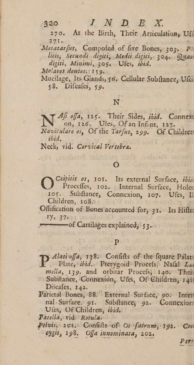 ee i Mom xX. 270. At the Birth, Their Articulation Ufi 271. : Metatarfus, Compofed of five Bones, 303... Pr licis, Secundi .digiti, Medii. digiti,. 304. Quaw digitt, Minimi, 3054 . Ufes, ibid. Molares dentess: 159. ; Mucilage, Its. Glands, 56. Cellular Subftance, Use 58. Difeafes, 59. WN * bees ofa, 125. Their Sides, ibid. Connem ion, 126. Ufes, Ofan Infent, 127. Naviculare os, Of the Tarfus, 299. OF€ Children ibid, Neck, vid. Cervical Vertebra. O (~\ Ccipitis os, ror. Its external Surface, #24: Procefles, 102. Internal Surface, Holee Ios. Subftance, Connexion, 107. Ufes, Il Children, 108+ | Offification of Bones accounted for, 31. Its Hifte: ry, 37% : : of Cartilages explained, 5 3.. P y Alatioffa, 138: Confifts of the fquare Palate P Plate, sid... Pterygoid- Procefs;. Nafal: Las mella, 139. and orbitar Procefs; 140. Thefi Subftance, ‘Connexion,. Ufes, Of! Children; 41) Dileafes, 142. pet Parietal: Bones, 88. External. Surface, 902 Inteti nal. Surface, 91. Subftance, 92. Connexior: Ufes, Of Children, bid. Patella, vid Rotula. Pelvis, 202. Confilts of Os fatrum;: 192. Coe “eysis, 198, Offa innominata, 20% | Ce Cie Perr