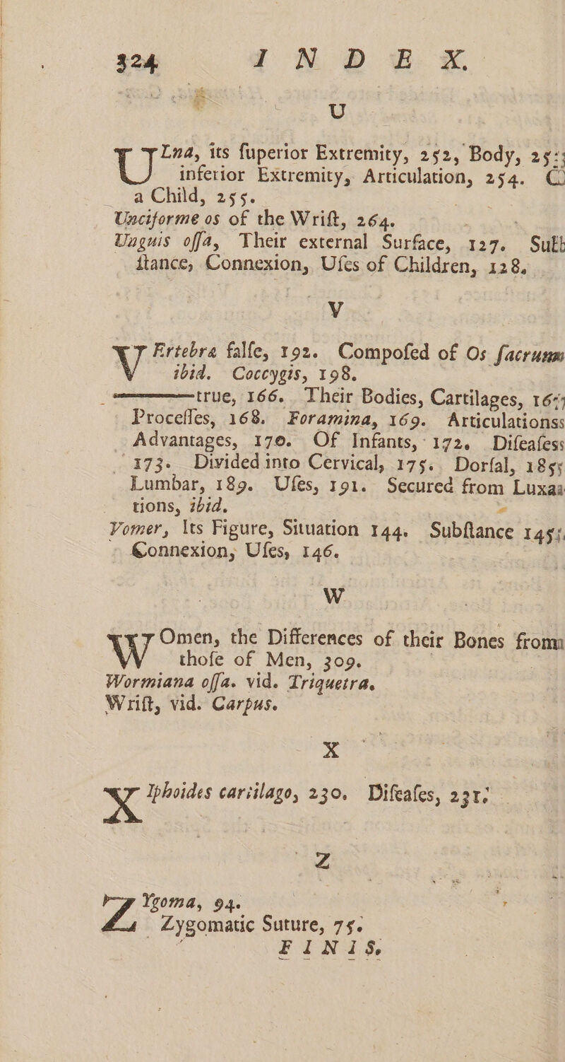 Lina, its fuperior Extremity, 232, Body, 297; U inferior Extremity, Articulation, 254. € wChitd, 255; Unciforme os of the Wrift, 264. Uuguis offa4, Their external Surface, 127. Sut ftance, Connexion, Ufes of Children, 128, V 7 Frtebra falfe, 192. Compofed of Os facrunm ibid. Coccygis, 198. true, 166. Their Bodies, Cartilages, 167; Procefles, 168. Foramina, 169. Articulationss Advantages, 170. Of Infants,-172. Difeafess _ 173- Dtvided into Cervical, 175. Dorfal, 1855 Lumbar, 189. Ufes, 191. Secured from Luxaa tions, ibid. “ Vomer, \ts Figure, Situation 144. Subflance 145j. » Gonnexion, Ules, 146. a! «7 Omen, the Differences of their Bones froma W thofe of Men, 309. | | Wormiana offa. vid. Triquetra. Wrift, vid. Carpus. xX De Nae cariilago, 230, Difeafes, 231. 4 WP Ei 94 . _ Zygomatic Suture, 79. : FINIS,