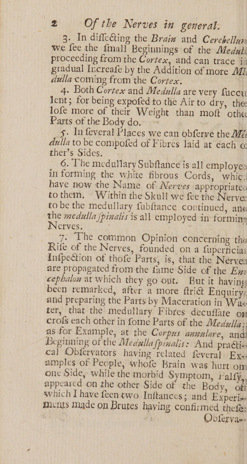 3. In diffcéting the Braiz and Cerebellyy we fee the {mall Beginnings of the Medull proceeding from the Cortex, and can trace 4j gtadual Increafe by the Addition of more MI dulla coming from the Cortex. | 4. Both Cortex and Medulla are very facet lent; for being expofed to the Air to dry, thee lofe more of their Weight than moft othe Parts of the Body do. ~ | | : x. In feveral Places we can obferye the Mé: dulla to be compofed of Fibres laid at each « ther’s Sides. | 6. Vhe medullary Subftance is all employes in forming the white fibrous Cords, whic: have now the Name of Nerves appropriates to them, Within the Skull we fee the Nerve tobe the medullary fubftance continued, ana the medulla /pinalis is all employed in forming Nerves. | . __ 7. The common Opinion concerning tha Rife of the Nerves, founded on a fuperficia {nipection of thofe Parts, is, that the Nerves are propagated from the fame Side of the Ew» cepbalow at which they go out. But it having: becn remarked, after a more ftriG Enquiry; and preparing the Parts by Maceration in Waw. ter, that the medullary Fibres decuffate op crofs each other in fome Parts of the Medylig i] as for Example, at the Corpus anuulare, and Beginning of the Medzlla fpimalis: And practi-. cal Obfervators having related feveral Exe. amples of People, whofe Brain was hurt om one Side, while the morbid Symptom, ralfy,. appearcd on the other Side of the Body, off which I have feentwo Inftances; and Experi» Micnts Made on Brutes having confirmed thefe: | #3 Obtervae-