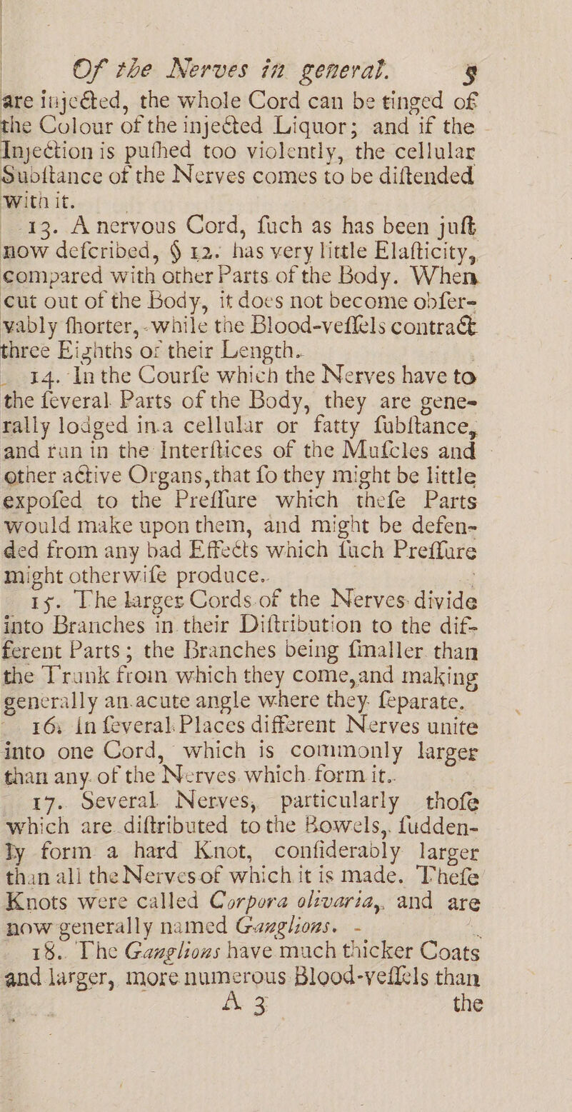 are inje@ted, the whole Cord can be tinged of the Colour of the injected Liquor; and if the Injection is puthed too violently, the cellular Subitance of the Nerves comes to be diftended With it. ' 13. Anervous Cord, fuch as has been juft now defcribed, § 42. has very little Elafticity, compared with other Parts of the Body. When cut out of the Body, it does not become obfer- vably fhorter, while the Blood-veflels contract three Eighths or their Length. _ 14. Inthe Courfe which the Nerves have to the feveral Parts of the Body, they are gene- rally lodged in.a cellular or fatty fubltance, and run in the Interftices of the Mufcles and - other active Organs, that fo they might be little expofed to the Preffure which thefe Parts would make upon them, and might be defen- ded from any bad Effects which fuch Preffure might otherwife produce.. ; ty. The larger Cords.of the Nerves: divide into Branches in their Diftribution to the dif- ferent Parts; the Branches being fimaller. than the Trunk from which they come,and making generally an.acute angle where they. feparate. 16; in feveral Places different Nerves unite into one Cord, which is commonly larger than any. of the Nerves. which. form it. 17. Several Nerves, particularly thofe which are diftributed tothe Bowels,. fudden- ly form a hard Knot, confideradly larger than all the Nervesof which it is made. Thefe Knots were called Corpora oltvaria,. and are now generally named Gazghions. - t 18. Phe Gazglions have much thicker Coats and larger, more numerous Blood-vefiels than | A 3. the