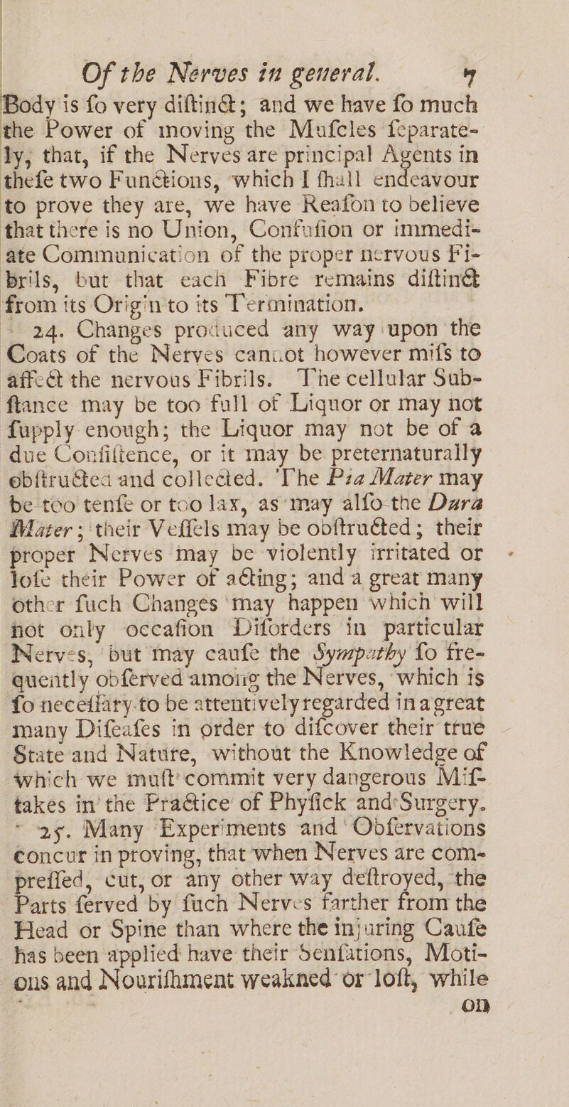 Body is fo very diftin@; and we have fo much the Power of moving the Mufcles {eparate- ly, that, if the Nerves are principal Agents in thefe two Functions, which I fhall endeavour to prove they are, we have Reafon to believe that there is no Union, Confufion or immedi- ate Communication of the proper nervous Fi- brils, but that each Fibre remains diftin@ from its Origin to its Termination. | 24. Changes produced any way upon the Coats of the Nerves cannot however mifs to affect the nervous Fibrils. “The cellular Sub- ftance may be too full of Liquor or may not fupply enough; the Liquor may not be of a due Confiltence, or it may be preternaturally ebftructed and collected. ‘The Pza Mater may be too tenfe or too lax, as‘may alfo-the Dara Mater; their Veflels may be ooftructed; their proper Nerves may be violently irritated or lofe their Power of ating; and a great many other fuch Changes ‘may happen which will hot only occafion Diforders in particular Nerves, but may caufe the Sympathy fo tre- quently obferved among the Nerves, ‘which is fo necefiary.to be attentively regarded inagreat many Difeafes in order to difcover their true - State and Nature, without the Knowledge of which we muft'commit very dangerous Mif- takes in’ the Pra@tice of Phyfick and:Surgery. ~ 29. Many Experiments and‘ Obfervations concur in proving, that when Nerves are com- preffed, cut, or any other way deftroyed, ‘the Parts ferved by fuch Nerves farther from the Head or Spine than where the injuring Caufe has been applied have their Senfations, Moti- ous and Nourifhment weakned or loft, while : oD