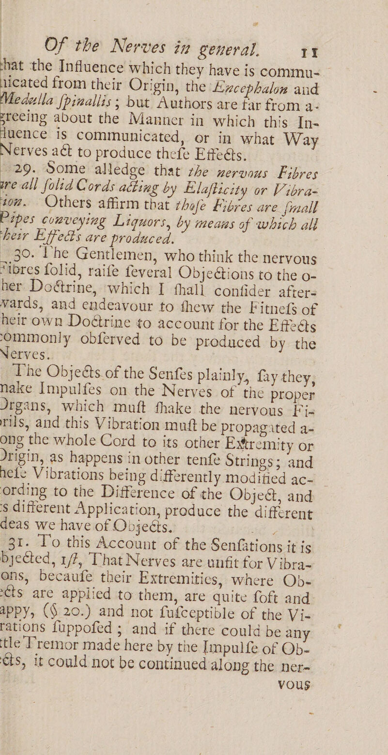 hat the Influence which they have is commu- nicated from their Origin, the Lincephalon and Medella {pinallis; but Authors are tar from a- sreeing about the Manner in which this In- luence is communicated, or in what Way Nerves a&amp; to produce thefe Effeéts. 29. Some alledge that rhe nervous Fibres are all foltd Cords adting by Llafticity or Vibra- to. Others affirm that thofe fibres are {mall Pipes conveying Liquors, by means of which ald heir Lifects are produced. 30. ‘I'he Gentlemen, who think the nervous “ibres folid, raife feveral Objections to the o- her Doétrine, which I thall confider afters vards, and endeavour to fhew the Fitnefs of heir own Doétrine to account for the Effects ‘Ommonly obferved to be produced by the Nerves. The Objeéts of the Senfes plainly, fay they, nake Impulfes on the Nerves of the proper Jrgans, which muft fhake the nervous Fi- rils, and this Vibration mutt be propagated a- ong the whole Cord to its other Extremity or drigin, as happens in other tenfe Strings; and hele Vibrations being differently modified ac- ording to the Difference of the ObjeG, and $ different Application, produce the different deas we have of Objecis. oe, 31. lo this Account of the Senfations it is byected, 1/7, That Nerves are unfit for Vibra- ons, becaufe their Extremities, where Ob- ts are applied to them, are quite foft and appy, (§ 20.) and not fufceptible of the Vi- rations fuppofed ; and if there could be an ‘tle Premor made here by the Impulfe of Ob- cts, it could not be continued along the ner- vous a