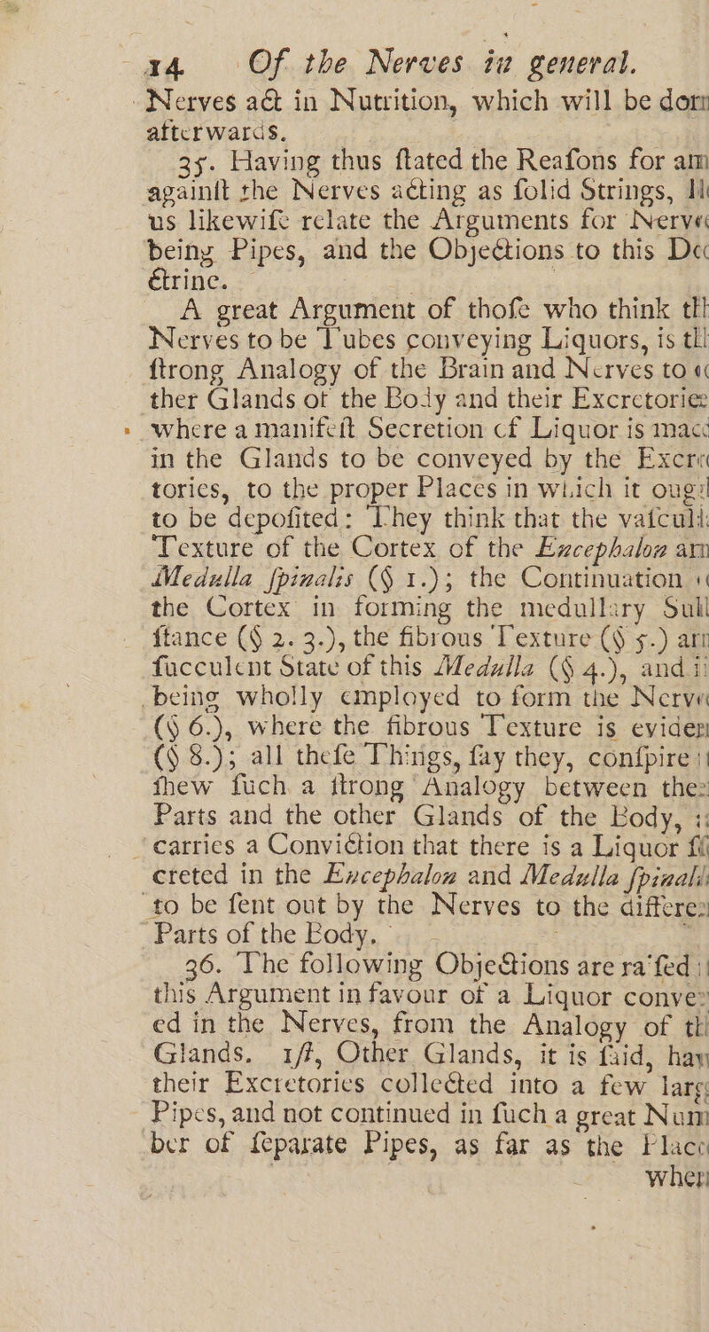 afterwards, | 3y. Having thus ftated the Reafons for am againit rhe Nerves acting as folid Strings, Il us likewift relate the Arguments for Nerve being Pipes, and the Objections to this Dec étrine. A great Argument of thofe who think tl! Nerves to be ‘lubes conveying Liquors, is tll {trong Analogy of the Brain and Nerves to « ther Glands ot the Body and their Excrctoriee where a manifeft Secretion cf Liquor is macc in the Glands to be conveyed by the Excri tories, to the proper Places in which it oug#l to be depofited: “They think that the vaiculi, Texture of the Cortex of the Excephaloz am Medulla {pinalis (§ 1.); the Continuation « the Cortex in forming the medullary Sull {tance (§ 2. 3.), the fibrous Texture (§ s.) arr fucculcnt State of this Medulla (§ 4.), and ii (§ 6.), where the fibrous Texture is evider (9 8.); all thefe Things, fay they, confpire | fhew fuch a ttrong Analogy between thez Parts and the other Glands of the Kody, :: creted in the Excephalow and Medulla Spinali: Parts of the Fody. — - 36. The following Objections are ra ‘fed | this Argument in favour of a Liquor conve ed in the Nerves, from the Analogy of tt! Glands, 1/f, Other Glands, it is faid, hay their Excretories collected into a few lars: Pipes, and not continued in fuch a great Num ber of feparate Pipes, as far as the Place | wher: