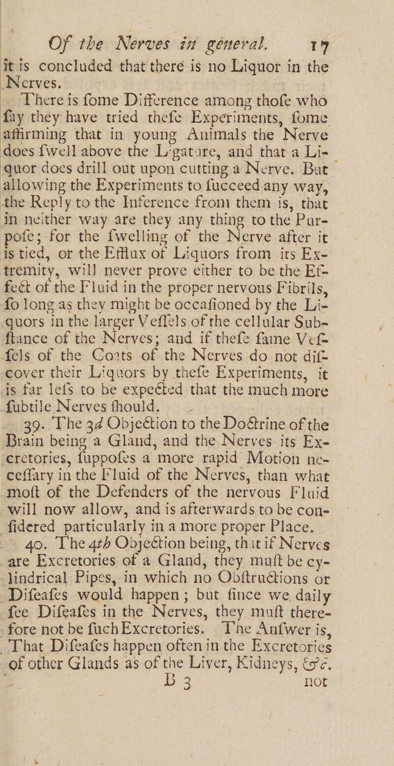 itis concluded that there is no Liquor in the Nerves. ee : . There is fome Difference among thofe who fay they have tried thefe Experiments, fome affirming that in young Animals the Nerve does {well above the L'gatare, and that a Li- | quor does drill out upon cutting a Nerve. But allowing the Experiments to fucceed any way, the Reply to the Inference from them is, that In neither way are they any thing to the Par- pofe; for the {welling of the Nerve after it is tied, or the Efflux of Liquors from its Ex- tremity, will never prove either to be the Ef feét of the Fluid in the proper nervous Fibrils, fo long as they might be occafioned by the Li- guors in the larger Veflels of the cellular Sub- ftance of the Nerves; and if thefe fame Vet fels of the Coats of the Nerves do not dif= cover their Liquors by thefe Experiments, it is far lefs to be expected that the much more fubtile Nerves fhould. _ | _ 39. The 34 Objection to the Do€trine of the Brain being a Gland, and the Nerves its Ex- cretories, fuppofes a more rapid Motion ne- ceffary in the Fluid of the Nerves, than what moft of the Defenders of the nervous Fluid will now allow, and is afterwards to be con- fidered particularly in a more proper Place. -. 40, The 4t4 Objeéction being, that if Nerves are Excretories of a Gland, they mutt be cy- lindrical Pipes, in which no Obftructions or Difeafes would happen; but fince we daily fee Difeafes in the Nerves, they muft there- fore not be fuchExcretories. The Anfwer is, That Difeafes happen often in the Excretories of other Glands as of the Liver, Kidneys, és’. is B 3 not