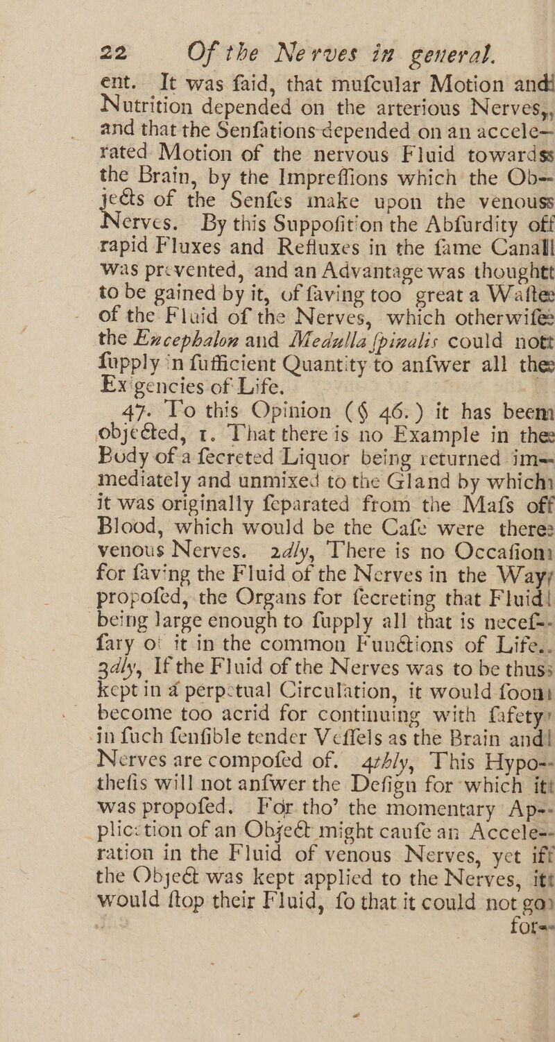 ent. It was faid, that mufcular Motion andi Nutrition depended on the arterious Nerves, and that the Senfations depended on an accele— rated Motion of the nervous Fluid towardss the Brain, by the Impreffions which the Ob-- jects of the Senfes make upon the venouss erves. By this Suppofition the Abfurdity off rapid Fluxes and Refluxes in the fame Canall was prevented, and an Advantage was thoughtt to be gained by it, of faving too great a Wafte of the Fluid of the Nerves, which otherwife: the Excephalon and Medulla {pinalis could nott fupply in fufficient Quantity to anfwer all thee Ex gencies of Life. 3 47. To this Opinion (¢ 46.) it has beem objected, 1. That there is no Example in thee Body of a fecreted Liquor being returned im= mediately and unmixed to the Gland by which it was originally feparated from the Mafs off Blood, which would be the Cafe were there: venous Nerves. 2d/y, There is no Occafiom for faving the Fluid of the Nerves in the wat propofed, the Organs for fecreting that Fluid! being large enough to fupply all that is necef-- fary o' it in the common Funétions of Life.. 3dly, If the Fluid of the Nerves was to be thus; kept in 4 perpetual Circulation, it would foont become too acrid for continuing with fafetyy in fuch fenfible tender Veffels as the Brain and! Nerves are compofed of. 4rh4ly, This Hypo-- thefis will not anfwer the Defign for which itt was propofed. dr tho’ the momentary Ap-- plicction of an Obye&t might caufe an Accele-- ration in the Fluid of venous Nerves, yet iff the Object was kept applied to the Nerves, itt would ftop their Fluid, fo that it could ne ga) a Of=«