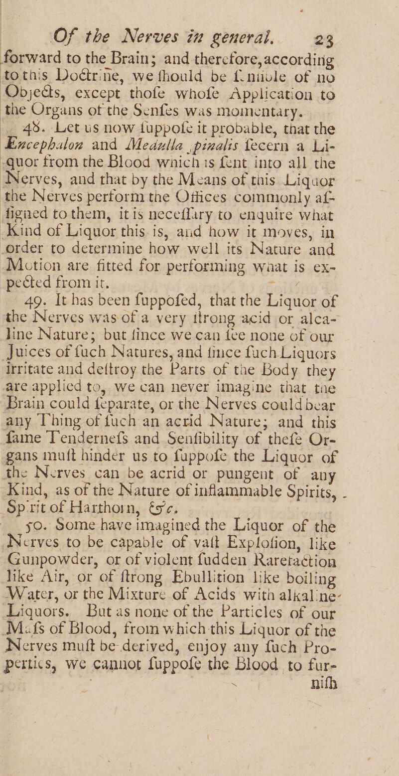 forward to the Brain; and thercfore,according tothis Doétrine, we fhould be f.niivle of no Objects, except thofe whofe Application to the Organs ot the Senfes was momentary. 48. Let us now tuppofe it probable, that the Excephalon and Medulla ,pinalis fecern a Li- -guor from the Blood whichis fent into all the Nerves, and that by the Means of this Liquor the Nerves pertorm the Offices commonly af- figned tothem, itis neceflary to enquire what Kind of Liquor this is, and how it moves, in order to determine how well its Nature and Mction are fitted for performing waat is ex- pected from it. Sait 49. It has been fuppofed, that the Liquor of the Nerves was of a very itrong acid or alca- line Nature; but fince we can lee none of our Juices of fuch Natures, and fince fuch Liquors irritate and dettroy the Parts of the Body they are applied to, we can never imagine that tie Brain could feparate, or the Nerves could bear any Thing of fuch an acrid Nature; and this fame Tendernefs and Senfibility of thefe Or- gans mu(t hinder us to fuppofe the Liquor of the Nerves can be acrid or pungent of any Kind, as of the Nature of inflammable Spirits, - Sprit of Harthorn, és’. 59. Some have imagined the Liquor of the Nerves to be capable of vait Explofion, like Gunpowder, or of violent fudden Raretaction hike Air, or of ftrong Ebullition like boiling Water, or the Mixture of Acids with alkaline- Liquors. But as none of the Particles of our Mais of Blood, from which this Liquor of the Werves muft be derived, enjoy any fuch Pro- pertics, we cannot fuppofe the Blood to a | ) : ie