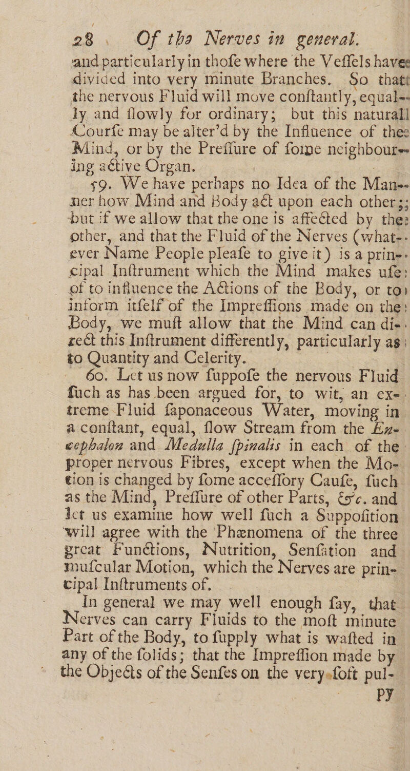 and particularly in thofe where the Veffels havee divided into very minute Branches. So that the nervous Fluid will move conftantly, equal-- ly and flowly for ordinary; but this naturall Courfe may be ajter’d by the Influence of thes Mind, or by the Prefiure of fome neighbours ing active Organ. , 79. Wehave perhaps no Idea of the Man-- ner how Mind and Kody aét upon each other;; but if we allow that the one is affected by thez other, and that the Fluid of the Nerves (what-- ever Name People pleafe to give it) is a prin: cipal Inftrument which the Mind makes ufe; _ of to influence the Actions of the Body, or to» inform itfelf of the Impreffions made on the: Body, we muft allow that the Mind can die. rect this Inftrument differently, particularly as: to Quantity and Celerity. | - 60. Let us now fuppofe the nervous Fluid fuch as has been argued for, to wit, an ex-- treme Fluid faponaceous Water, moving in a conitant, equal, flow Stream from the £z- cephalow and Medulla {pimalis in each of the proper nervous Fibres, except when the Mo- tion is changed by fome acceffory Caufe, fuch as the Mind, Preffure of other Parts, é5’c. and ict us examine how well fuch a Suppofition ‘will agree with the ‘Phenomena of the three great Functions, Nutrition, Senfation and mufcular Motion, which the Nerves are prin- cipal Inftruments of, 3 In general we may well enough fay, that erves can carry Fluids to the moft minute Part of the Body, to fupply what is wafted in any of the folids; that the Impreffion made by the Objeéts of the Senfes on the very-foft pul- 7 : PY