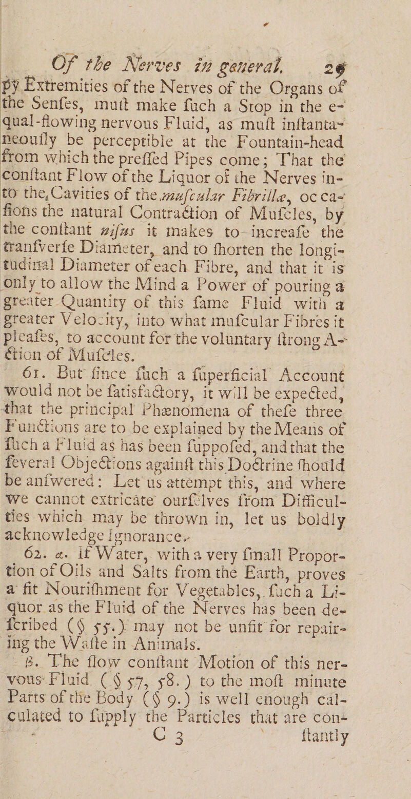 ¢ : Of the Nerves in general, 29 py Extremities of the Nerves of the Organs of the Senfes, mutt make fuch a Stop in the e- qual-flowing nervous Fluid, as muft inftanta= neouily be perceptible at the Fountain-head from which the preffed Pipes come; That the conftant Flow of the Liquor of the Nerves in- to the, Cavities of the.wafeular Fibrille, oc ca~ fions the natural Contraétion of Mufeles, by the conttant wzifus it makes to-increafe the tranfverfe Diameter, and to fhorten the longi- tudinal Diameter of each Fibre, and that it is Only to allow the Mind a Power of pouring a greater Quantity of this fame Fluid with a greater Velocity, into what mufcular Fibres it pleafts, to account for the voluntary {trong A= ction of Mufcles. ; | | 61. But fince fuch a fuperficial’ Account would not be fatisfactory, it will be expected, that the principal Phenomena of thefe three Functions are to be explained by the Means of fich a Fluid as has been fuppofed, and that the feveral ObjeQions againft this Doétrine fhould be anfwered: Let us attempt this, and where We cannot extricate ourftlves from Difficul- ties which may be thrown in, let us boldly acknowledge Ignorance. 62. ¢. it Water, witha very {mall Propor- tion of Oils and Salts from the Earth, proves a fit Nourifhment for Vegetables, fucha Li- quor_as the Fluid of the Nerves has been de- {cribed (9 $5.) may not be unfit for repair- Ing the Wafte in Animals. . ‘B. The flow conftant Motion of this ner- vous Fluid (§ $7, 58.) to the moft minute Parts of tHe Body (§ 9.) is well enough cal- culated to fupply the Particles that are con+ ae te Ne Kantly