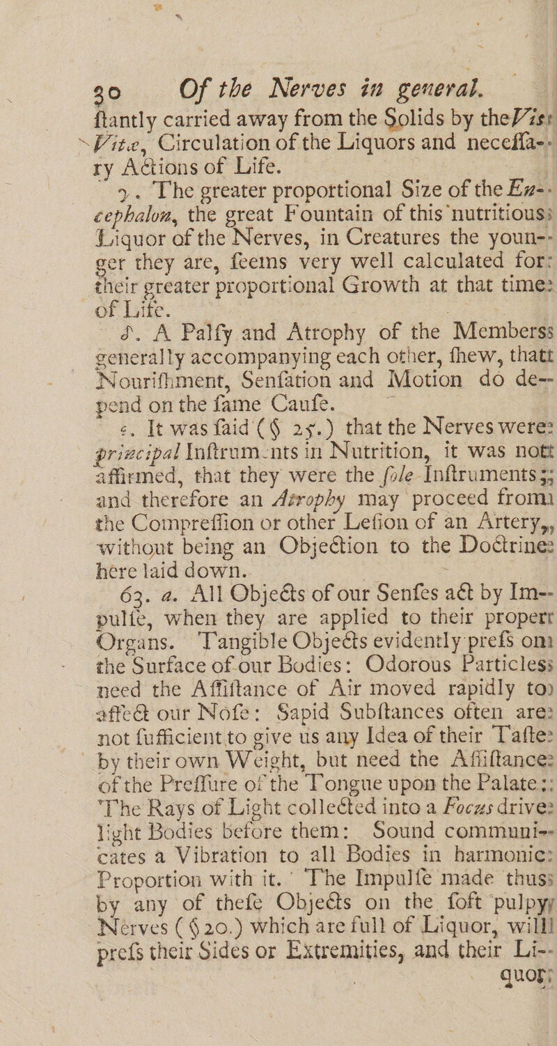 ftantly carried away from the Solids by theVzsr ‘Vite, Circulation of the Liquors and necefla-» ry Actions of Life. >. The greater proportional Size of the Ez-- cephalom, the great Fountain of this nutritious: Liquor of the Nerves, in Creatures the youn-- er they are, feems very well calculated for: ae greater proportional Growth at that time: of Life. dS. A Palfy and Atrophy of the Memberss generally accompanying each other, fhew, thatt Nourifhment, Senfation and Motion do de-- pend on the fame Caufe. ¢. It was faid (§ 25.) that the Nerves were? ~ prizcipal Inftrum-nts in Nutrition, it was nott affirmed, that they were the /o/e Inftruments 3; and therefore an Atrophy may proceed froma the Compreffion or other Lefion of an Artery,, without being an Objection to the Doctrine: here laid down. 63. a. All Objets of our Senfes aé&amp; by Im-- pulfe, when they are applied to their propertr Organs. Tangible Objects evidently prefs om the Surface of our Bodies: Odorous Particless need the Affiftance of Air moved rapidly top affe&amp;t our Nofe: Sapid Subftances often are: not fufficient to give us any Idea of their Tafte: by theirown Weight, but need the Afiiltances of the Preffure of the Tongue upon the Palate:; The Rays of Light collected into a Focus drive: light Bodies before them: Sound communi-- cates a Vibration to all Bodies in harmonic: Proportion with it.’ The Impulfe made thuss by any of thefe Objeéts on the foft ‘pulpyy Nerves (§ 20.) which are full of Liquor, willl prefs their Sides or Extremities, and their Li-- | quogy