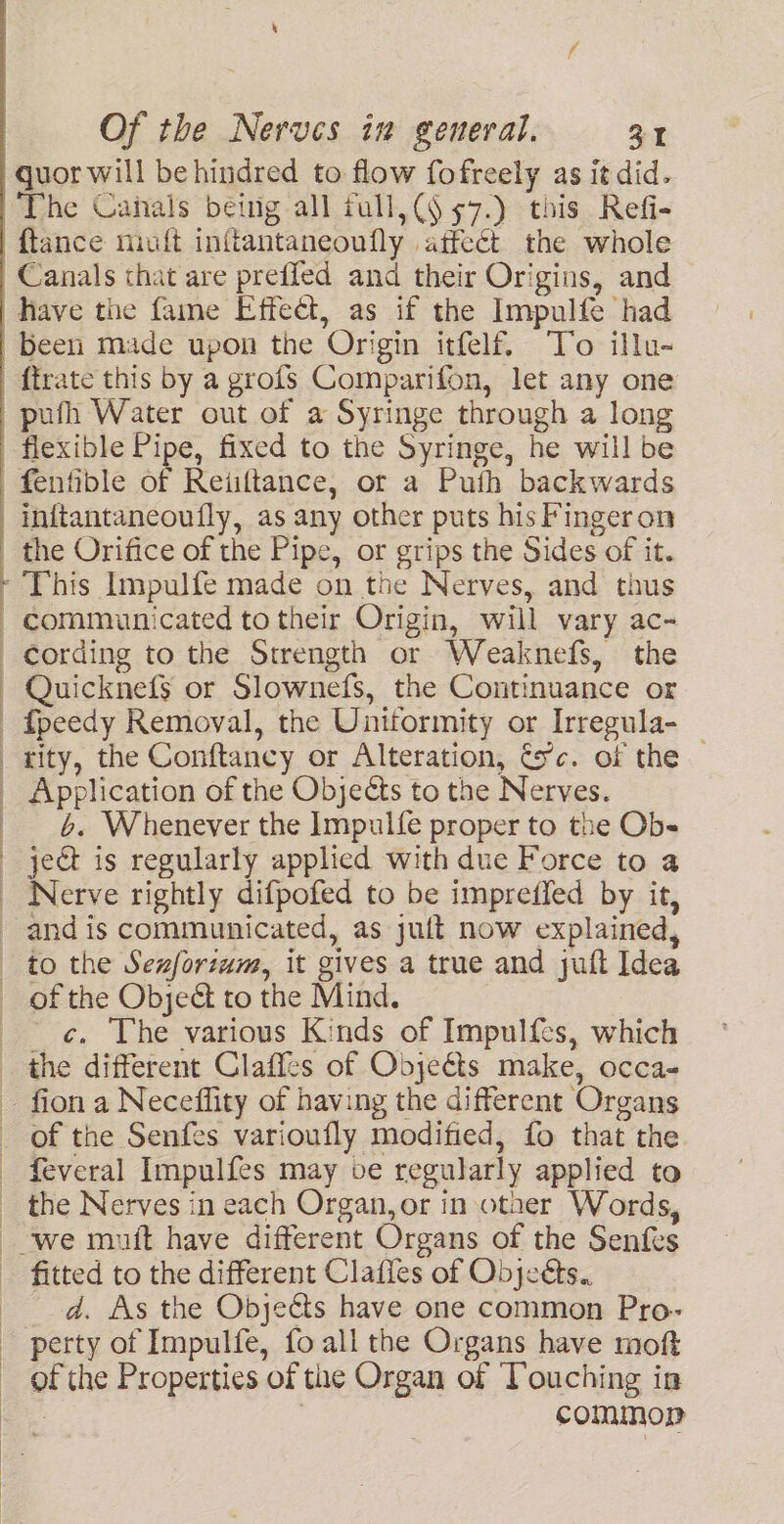 quor will be hindred to flow fofreely as it did. The Canals being all rull,(§ 57.) this Refi- ftance miuft inftantaneoufly affect the whole Canals that are preffed and their Origins, and have the fame Effect, as if the Impulfe had been made upon the Origin itfelf. To illu- {trate this by a grofs Comparifon, let any one pufh Water out of a Syringe through a long flexible Pipe, fixed to the Syringe, he will be fenfible of Reiiftance, or a Puth backwards inftantaneoufly, as any other puts his F'ingeron the Orifice of the Pipe, or grips the Sides of it. This Impulfe made on the Nerves, and thus communicated to their Origin, will vary ac- Quicknefs or Slownefs, the Continuance or fpeedy Removal, the Uniformity or Irregula- _ rity, the Conftancy or Alteration, tc. of the 6. Whenever the Impulfe proper to the Ob- of the Obje& to the Mind. c. The various Kinds of Impulfes, which the Nerves in each Organ, or in other Words, fitted to the different Clafles of Objeets.. d. As the Objeéts have one common Pro- of the Properties of the Organ of ‘Touching in | commop
