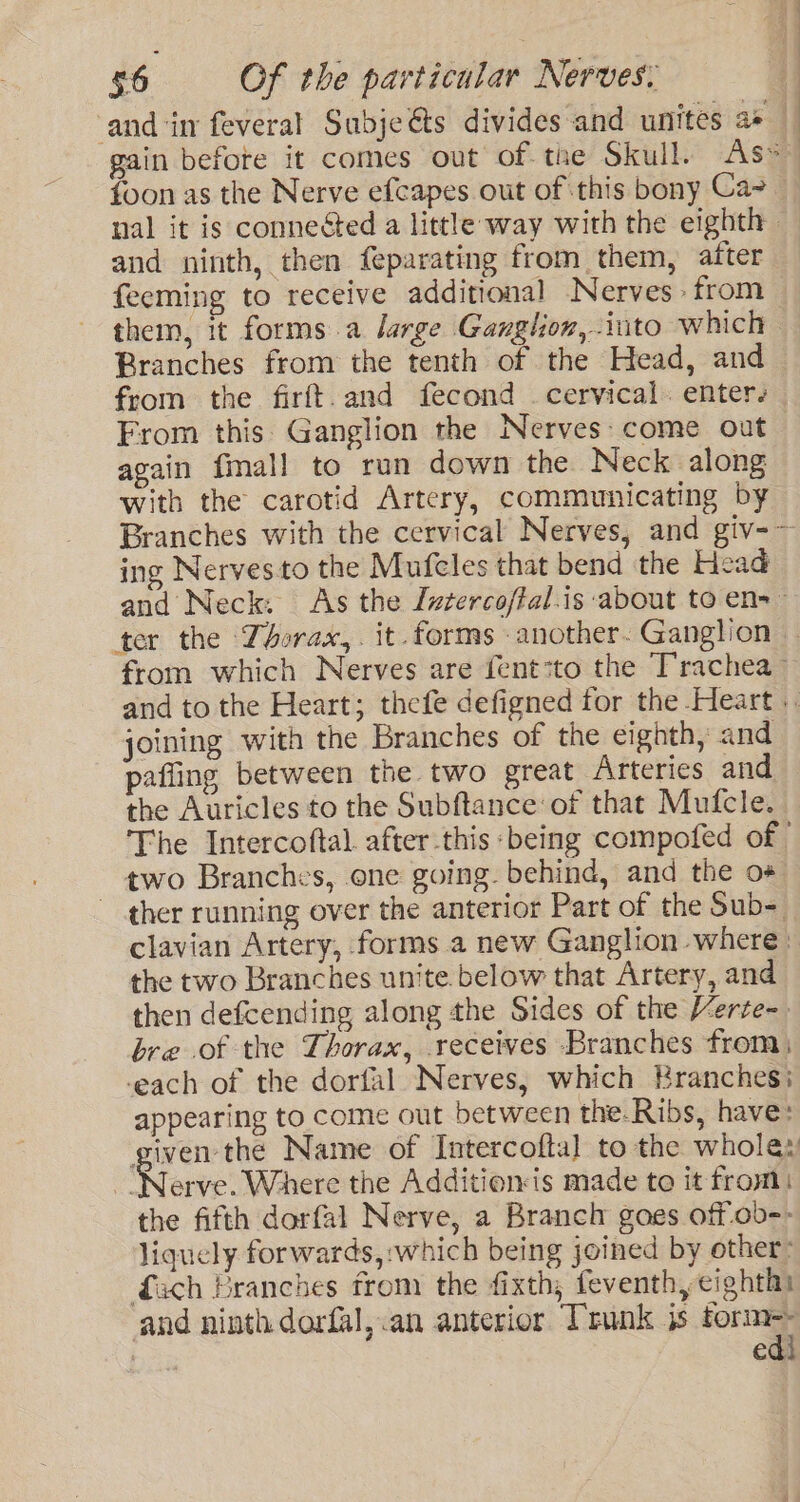 and ‘in feveral Subjeéts divides and unites a+ foon as the Nerve efcapes out of this bony Ca and ninth, then feparating from them, after feeming to receive additional Nerves from them, it forms.a large Ganglion, into which Branches from the tenth of the Head, and from the firft.and fecond cervical. enters again fmall to run down the Neck along with the carotid Artery, communicating by ing Nervesto the Mufeles that bend the Head and Neck. As the [vtercoffal.is about to en=~ from which Nerves are fent:to the Trachea ~ joining with the Branches of the eighth, and pafting between the two great Arteries and the Auricles to the Subftance of that Mufcle. The Intercoftal. after this ‘being compofed of two Branches, one going. behind, and the o+ ther running over the anterior Part of the Sub- clavian Artery, forms a new Ganglion where: the two Branches unite. below that Artery, and then defcending along the Sides of the Verte- bre of the Thorax, receives Branches from) each of the dorfal Nerves, which Branches: appearing to come out between the.Ribs, have: given the Name of Intercoftal to the whole: ‘Were swherd the Additions made to it from) the fifth dorfal Nerve, a Branch goes off.ob-- liquely forwards, :which being joined by other: Gach Branches from the fixth, feventh, eighth and ninth dorfal,.an anterior Trunk is fora t € )