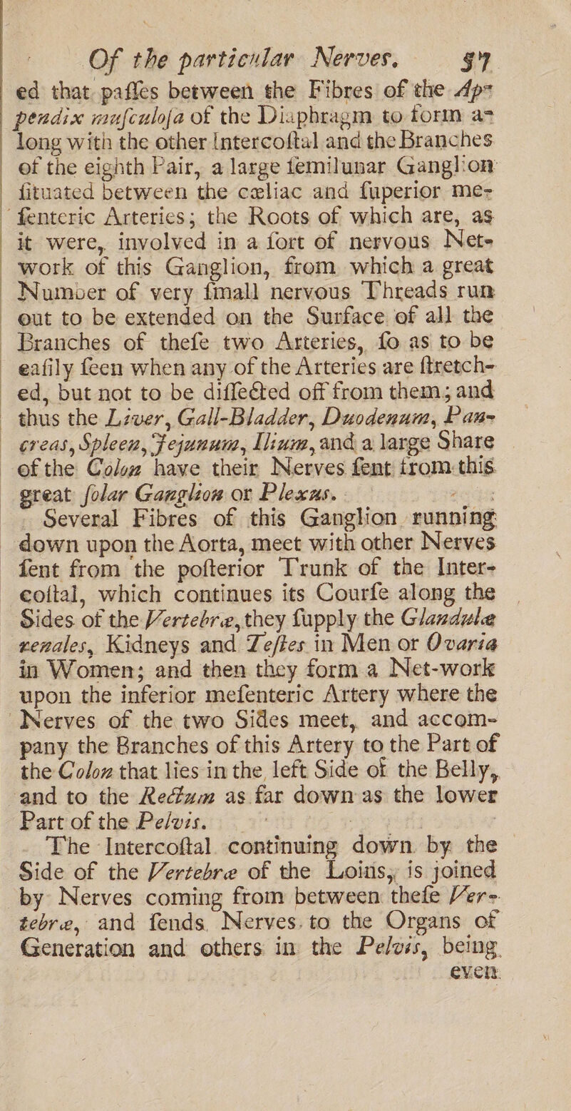 ed that pafles between the Fibres of the Ap pendix mufculoja of the Diaphragm to form a&gt; long with the other Intercoftal and the Branches of the eighth Pair, a large temilunar Ganglion fituated between the celiac and fuperior me- ‘fenteric Arteries; the Roots of which are, as it were, involved in a fort of nervous Net+ work of this Ganglion, from which a great Numoer of very fmall nervous Threads run out to be extended on the Surface of all the Branches of thefe two Arteries, fo as to be eafily feen when any of the Arteries are {tretch- ed, but not to be diffeéted off from them, and thus the Lzver, Gall-Bladder, Duodenum, Pau- - Several Fibres of this Ganglion running fent from the pofterior Trunk of the Inter- coital, which continues its Courfe along the xenales, Kidneys and Te/tes in Men or Ovaria in Women; and then they form a Net-work upon the inferior mefenteric Artery where the Nerves of the two Sides meet, and accom- pany the Branches of this Artery to the Part of the Coloz that lies in the left Side of the Belly,. and to the Rectum as far down as the lower Part of the Pelvis. : The ‘Intercoftal. continuing down. by the Side of the Vertebre of the Loins, is joined by Nerves coming from between: thefe /er- tebre, and fends Nerves. to the Organs of Generation and others im the Pelvis, being. eveit