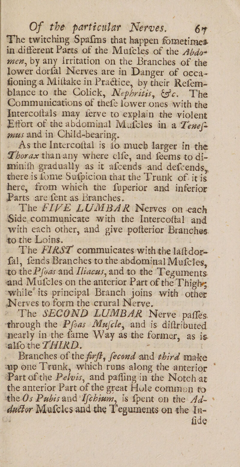 The twitching Spafms that happen fometimes in different Parts of the Mufcles of the Abdo= mez, by any Irritation on the Branches of the lower dorfal Nerves are in Danger of occa- fioning a Miltake in Praétice, by their Refem- blance to the Colick, Nephritis, éc. The Commiunications of thefe lower ones with the Intercottals may ierve to explain the violent Effort of the abdominal Mufcles in a Tene{= mus and in Child-bearing. munith gradually as it afcends and defcends, there is dome Sufpicion that the Trunk of. it is here, trom which the fuperior and inferior Parts are {ent as Branches. —— The 4IVE LUMBAR Nerves on -each with each other, and give pofterior Branches. to the Loins. fal, fends Branches to the abdominal Mutfcles,. to the P/oas and Ilacus, and to the ‘Tezuments and Mufcles on the anterior Part of the Thighs, while’ its principal Branch joins with other ANerves to form the crural Nerve. | The SECOND LUMBAR Nerve paffes. through the Pfsas Mujele, and is diftributed ‘alfo the THIRD. Branches of the firft, fecond and third mak the anterior Part of the great Hule common to the Os Pubis and 'Ifchium, is fpent on the Ad- dutior Mufcles and the Teguments on the In- ‘ ; fide e