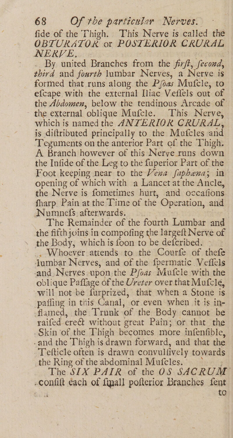 fide of the Thigh. This Nerve is called the OBTURATOR ot POSTERIOR CRURAL NERVE, | | | By united Branches from the firft, fecozd, third and fourth lumbar Nerves, a Nerve is formed that runs along the P/oas Mufcle, to efcape with the external Iliac Veffels out of the Abdomen, below the tendinous Arcade of - the external oblique Mufcle. This Nerve, which is named the ANTERIOR CRURAL, is diftributed principally to the Mutcles and ‘Teyuments on the anterior Part of the Thigh. A Branch however of this Nerve runs down the Infide of the Leg to the fuperior Part of the Foot keeping near to the Vena faphena; in opening of which with a Lancet at the Ancle, the Nerve is fometimes hurt, and occafions fharp Pain at the Time of the Operation, and Numnefs afterwards. : y The Remainder of the fourth Lumbar and the fifth joins in compofing - largeft Nerve of . the Body, which is foon to be defcribed. - - , Whoever attends to the Covurfe of thefe ‘jumbar Nerves, and of the fpermatic. Vefiels -and. Nerves upon-the Pfoas Mufcle with the oblique Paflage of the Ureter over that Mufcleé, will not be furprized, that when a Stone is paffing in this Canal, or even when it is in- flamed, the Trunk of the Body cannot be raifed-ere&amp;t without great Pain; or that the Skin of the Thigh becomes more infenfible, -and the Thigh is drawn forward, and that the Tefticle often is drawn convulfively towards the Ring of the abdominal Mufcles. &gt;, The SIX PAIR of the OS SACRUM -confift each of final] pofterior Branches fent i to