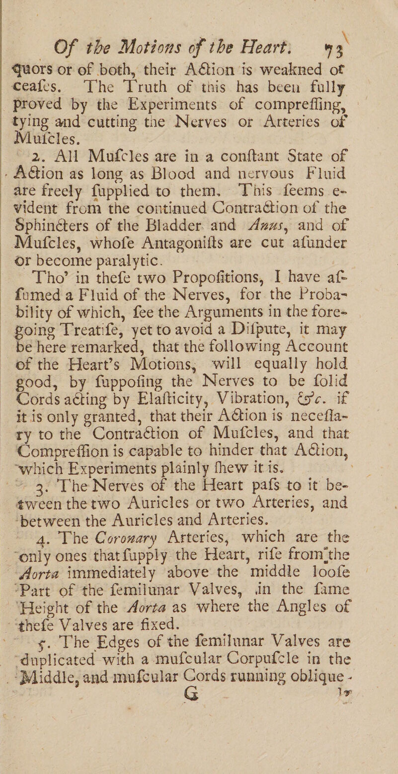 Of the Motions of the Heart. 3. quors or of both, their Action ts weakned of ceafes. The Truth of this has been fully proved by the Experiments of comprefling, — tying and cutting tne Nerves or Arteries of 2. All Mufcles are in a conftant State of are freely fupplied to them. ‘This feems e- Sphinéters of the Bladder and Azus, and of Maufcles, whofe Antagoniits are cut afunder or become paralytic. Tho’ in thefe two Propofitions, I have af- fumed a Fluid of the Nerves, for the Proba- bility of which, fee the Arguments in the fore- going Treatife, yet to avoid a Difpute, it may be here remarked, that the following Account of the Heart’s Motions, will equally hold good, by fuppofing the Nerves to be folid Cords acting by Elafticity, Vibration, tc. if it is only granted, that their Action is necefla~ ry to the Contraction of Mufcles, and that Compreffion is capable to hinder that Aétion, “which Experiments plainly fhew it is. - tween thetwo Auricles or two Arteries, and ‘between the Auricles and Arteries. 4. The Corozary Arteries, which are the ‘Height of the Aorta as where the Angles of s. The Edges of the femilunar Valves are le