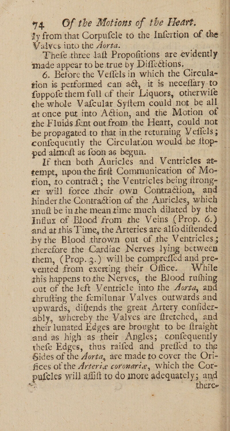 ty from that Corpufcle to the Infertion of the Valves into the Aorta. | Thefe three laft Propofitions are evidently ‘made appear to be true by Diffections. _ | 6. Before the Veflels in which the Circula- tion is performed can aét, it is neceflaryto — fuppofe them full of their Liquors, otherwile — the whole Vafcular Sy{tem could not be all at once put into Aétion, and the Motion of the Fluids fent out from the Heart, could not ~ be propagated to that in the returning Vefiels; confequently the Circulation would be itop- ped aimoft as foon as beguin. ; If then both Auricles and Ventricles at- tempt, upon the firft Communication of Mo- — tion, to contradt; the Ventricles being itrong- — er will force their own Contraction, and hinder the Contraétion of the Auricles, which anu be inthe mean time much dilated by the Influx of Blood from the Veins (Prop. 6.) and at this Time, the Arteries are-alfo diftended by the Blood thrown out of the Ventricles; — therefore the Cardiac Nerves lying between them, (Prop. 3.) will be comprefied and pre-_ vented from exerting their Office. While this happens tothe Nerves, the Blood ruthing out of the left Ventricle into the Aorta, and thrufting the femilunar Valves outwards and upwards, diftends the great Artery confider- — ably, whereby the Valves are ftretched, and — their lunated Edges are brought to be ftraight and as high as their Angles; confequently thefe Edges, thus raifed and preffetd to the Sides of the Aorta, are made to cover the Ori- fices of the Arteri.e coronarte, Which the Cor- pufcles will aflift to do more adequately; and — Ne ~~ therers