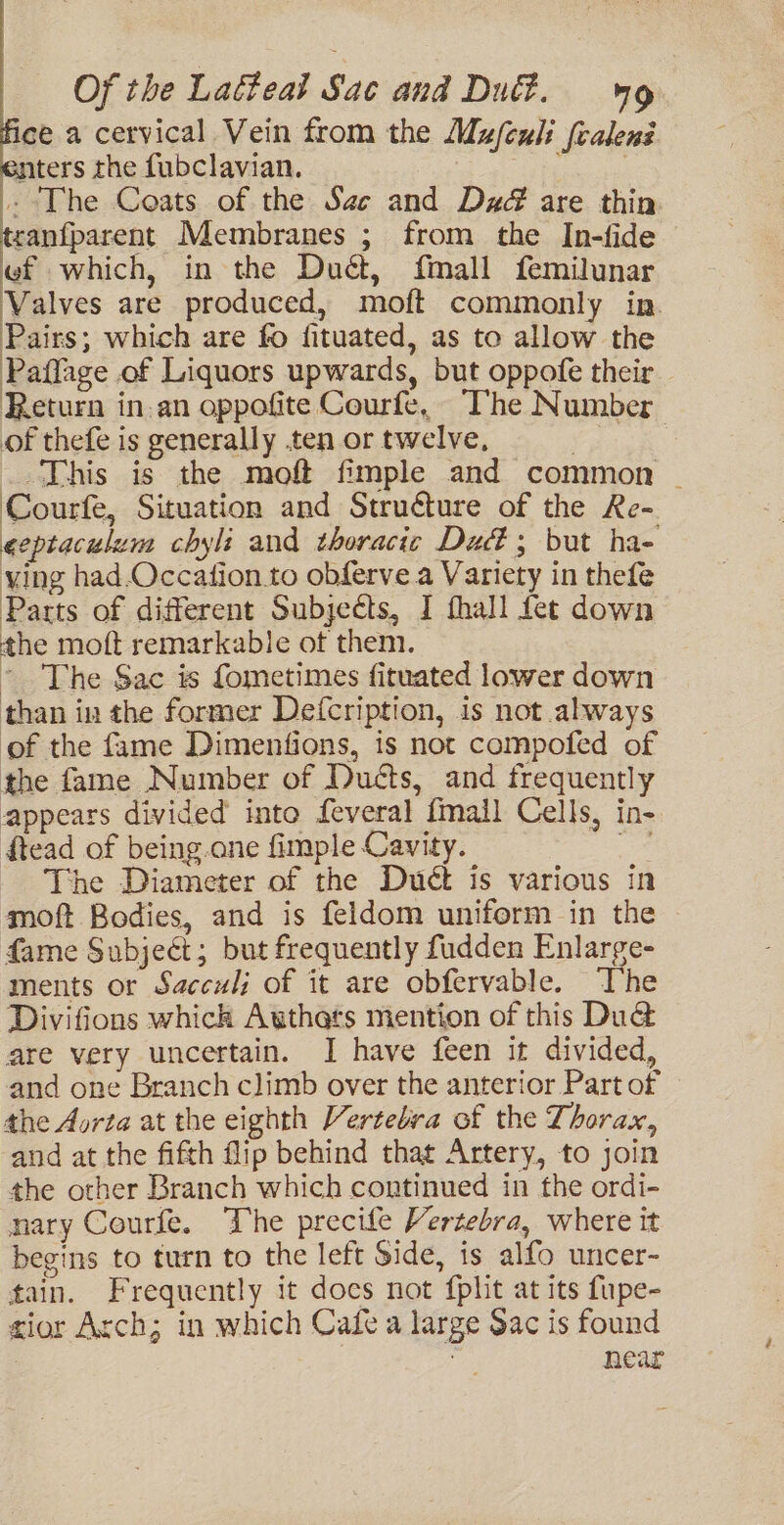 ice a cervical Vein from the Mufexli {calenz nters the fubclavian. : . The Coats of the Sae and Dz are thin tcanfparent Membranes ; from the In-fide ef which, in the Duét, {mall femilunar Valves are produced, moft commonly in. Pairs; which are fo fituated, as to allow the Paffage of Liquors upwards, but oppofe their Return in.an oppofite Courfe, The Number of thefe is generally ten or twelve, | | This is the moft fimple and common - Courfe, Situation and Structure of the Re- eeptaculum chyli and thoracic Dud; but ha- ying had.Occation.to obferve a Variety in thefe Parts of different Subjects, I fhall fet down the moft remarkable of them. ~ The Sac is fometimes fituated lower down than in the former Defcription, is not always of the fame Dimentfions, is not compofed of the fame Number of Duéts, and frequently appears divided into feveral fmall Cells, in- ftead of being.ane fimple Cavity. oA The Diameter of the Duét is various in moft Bodies, and is feldom uniform in the fame Subject; but frequently fudden Enlarge- ments or Sacculi of it are obfervable. The Divifions whick Authars mention of this Du&amp; are very uncertain. I have feen it divided, and one Branch climb over the anterior Part of the Aorta at the eighth Vertebra of the Thorax, and at the fifth flip behind that Artery, to join the other Branch which continued in the ordi- nary Courfe. The precife Vertebra, where it begins to turn to the left Side, is alfo uncer- fain. Frequently it docs not {plit at its fupe- zior Arch; in which Cafe a large $ac is found | near