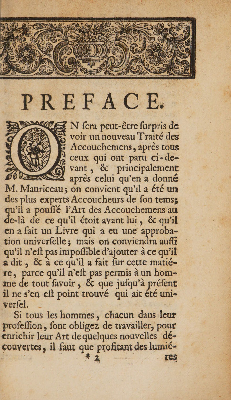 748 N fera peut-être furpris de voir un nouveau Traité des Accouchemens, après tous ceux qui ont paru ci-de- vant, &amp; principalement après celui qu’en à donné on convient qu'il a été un des plus experts Accoucheurs de fon temss u’il a pouffé PArt des Accouchemens au de-R de ce qu’il étoit avant lui, &amp;c qu'il _en 2 fait un Livre qui a eu une approba- tion univerfelle; mais on conviendra aufi qu’il n’eft pas impofhble d'ajouter à ce qu’il adit, &amp; à ce qu'il a fait fur cette matié- re, parce qu’il n’eft pas permis à un hom- me de tout favoir , &amp; que jufqu’à préfent il ne s’en eft point trouvé qui ait été uni rie - _ Si tous les hommes, chacun dans leur profeffion, font obligez de travailler, pour enrichir leur Art de quelques nouvelles dé- couvertes, il faut que profitant des lumié- | NA gs res Fes 5: + Lit 2