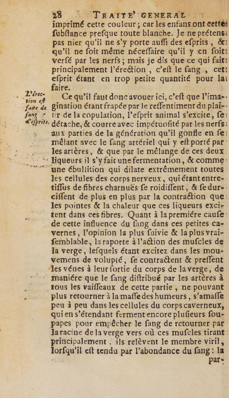 er D 6 LS ÉTrRATrE CENERAE 1 imprimé cette couleur ; car les enfans ont cettét fubftance prefque toute blanche. Je ne prétens:i pas nier qu'il ne s’y porte auffi des efprits, &amp;: qu'il ne foit même néceffaire qu’il y en foitt verfé par les nerfs ; mais je dis que ce qui faitt principalement l’éreétion , c’eft le fang , cett Fi étant en trop peiite quantité pour lai aire. . Lire | Ce qu’il faut donc avouer ici, c’eft que l’ima-: “sion eff fang 7 ir de la copulation, l’efprit animal s’excice, fe: aux parties de la génération qu’il gonfle en fe: mêlant avec le fang artériel qui y eft porté par: k les artères, &amp; que par le mélange de ces deux. ‘:- * liqueurs il s’yfaicune fermentation, &amp; comme: 77 une ébullition qui dilate extrêmement toutes les cellules des corps nerveux, quiétantentre-. tiflus de fibres charnuës fe roidiflent, &amp; fedure. cifent de plus en plus par la contraétion que: les pointes &amp; la chaleur que ces liqueurs excir: tent dans cesfibres. Quant à la premiére caufe: de cette influence du fang dans ces petites ca-. vernes, l'opinion la plus fuivie &amp; la plus vrai- femblable, la raporte à l’aËtion des mufcles de la verge, lefquels étant excitez dans les mou- vemens de volupié, fe contraétent &amp; preffent ‘les vénes à leur fortie du corps de la verge, de maniére que le fang diftribué par les artères à tous les vaifleaux de cette partie, ne pouvant plus retourner à la mafle des humeurs , s’amafle peu à peu dans les cellules du corpscaverneux, quien s'étendant ferment encore plufieurs fou- papes pour empêcher le fang de retourner par laracine de la verge vers où ces mufcles tirant: principalement , ils relèvent le membre viril, lorfqu’il eft tendu par l'abondance du fang : la En Par