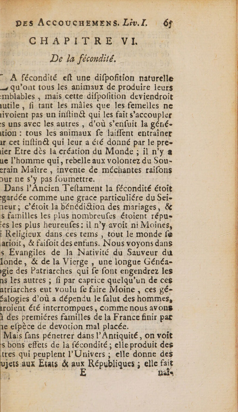 2 DES ACCOUCHEMENS, Liv.I. 6$ D GHA PÉTR EME à: De la fécondité. 7: À fécondité eft une difpofition naturelle qu'ont tous les animaux de produire leurs mblables , mais cette difpofition deviendroit iutile , fi tant les mâles que les femelles ne ivoient pas un inftinét qui les fait s’accoupler s uns avec les autres , d’où s’enfuit la géné- tion : tous les animaux fe laiflent entraîner ir cet inftinét qui leur a été donné par le pre- ier Etre dès la création du Monde ; il n'y ue l’homme qui, rebelle aux volontez du Sou- erain Maître , invente de méchantes raifons Dur ne s’y pas foumettre. Dans l’Ancien T'eftament la fécondité étoit gardée comme une grace particuliére du Sei- aeur ; c’étoit la bénédiétion des mariages, &amp; s familles les plus nombreufes étoient répus es les plus heureufes: il n’y avoit ni Moines, i Religieux dans ces tems , tout le monde fe arioit, &amp; faifoit des enfans. Nous voyons dans s Evangiles de la Nativité du Sauveur du londe, &amp; de la Vierge , une longue Généa- igie des Patriarches qui fe font engendrez les ns les autres ; fi par caprice quelqu'un de ces atriarches eut voulu fe faire Moine , ces gé- éalogies d’où a dépendu le falut des hommes, À des premiéres familles de la France finir par 1e efpèce de devotion mal placée. | Mais fans pénetrer dans l'Antiquité, on voit s bons effets de la fécondité ; elle produit des tres qui peuplent l'Univers ; elle donne des jets aux Etats à as Républiques ; elle fait La