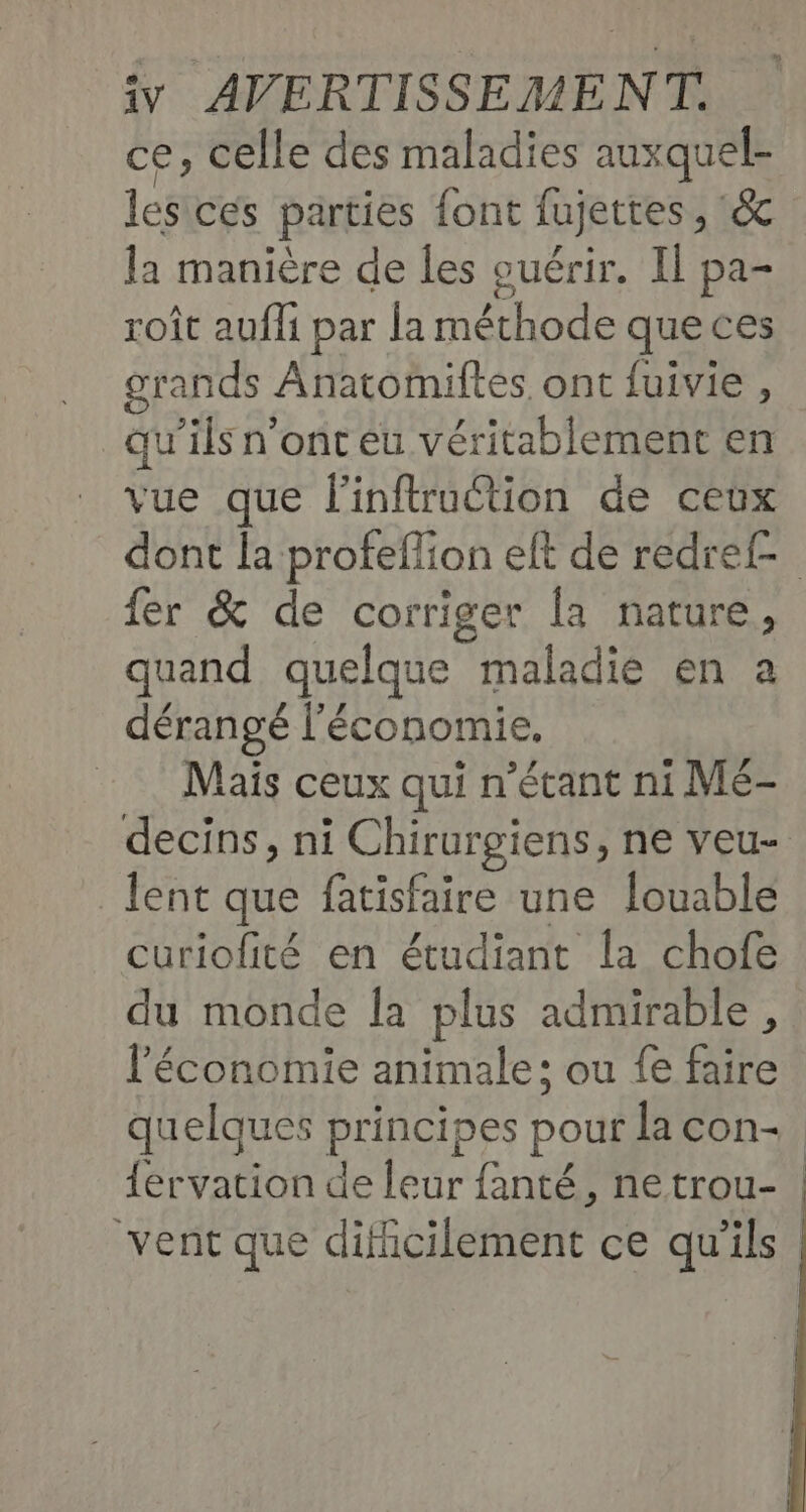 ce, celle des maladies auxquel- les ces parties font fujettes , & la manière de les ouérir. IL pa- roît aufli par la méthode que ces grands Anatoïiftes ont fuivie , qu’ils n'ont eu véritablement en vue que linftruction de ceux dont la proteflion eft de redref- fer & de corriger [a nature, quand quelque maladie en a dérangé l'économie. Maïs ceux qui n’étant ni Mé- decins, ni Chirurgiens, ne veu- lent que fatisfaire une louable curiofité en étudiant la chofe du monde la plus admirable, l'économie animale: ou fe faire quelques principes pour lacon- {ervation de leur fanté, netrou- | vent que dificilement ce qu'ils