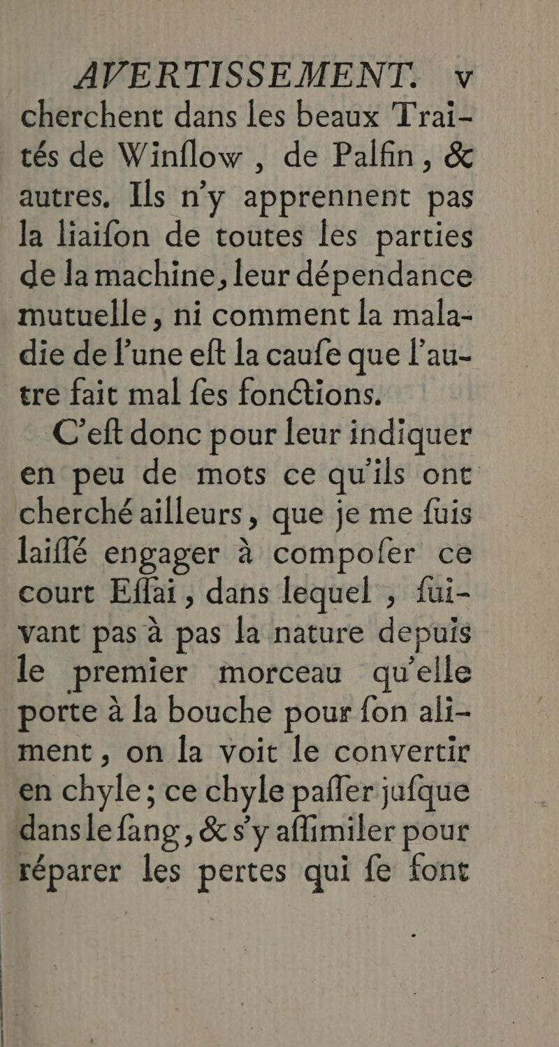 cherchent dans les beaux Trai- tés de Winflow , de Palfin, & autres, Ils n’y apprennent pas la liaifon de toutes les parties de la machine, leur dépendance mutuelle , ni comment la mala- die de l’une eft la caufe que l’au- tre fait mal fes fonctions. C’eft donc pour leur indiquer en peu de mots ce qu'ils ont cherché ailleurs, que je me fuis laiflé engager à compoler ce court Effai , dans lequel , fui- vant pas à pas la nature depuis le premier morceau qu’elle porte à la bouche pour fon ali- ment , on la voit le convertir en chyle; ce chyle pañler jufque danslefang, & s'y aflimiler pour réparer les pertes qui fe font