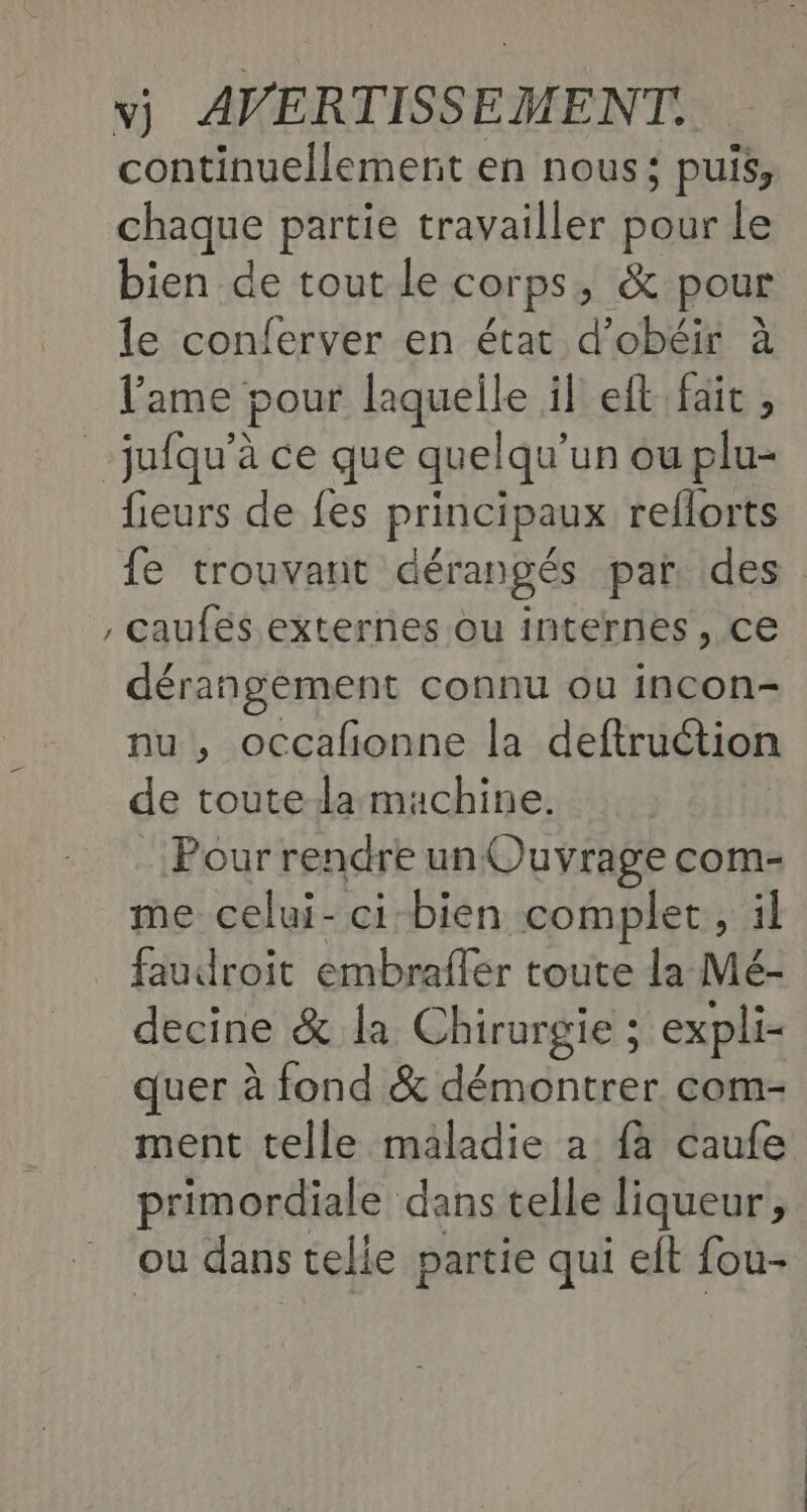 continuellement en nous; puis, chaque partie travailler pour le bien de tout le Corps, & pour le conferver en état d’obéir à l'ame pour laquelle il eft fait , _jufqu'à ce que quelqu’ un ou plu- fieurs de fes principaux reflorts fe trouvant dérangés par. des , caufés externes ou internes, ce dérangement connu ou incon- nu , occafonne la deftruction de toute la machine. Pour rendre un Ouvrage com- me celui- ci bien complet , il faudroit embrafler toute la Mé- decine & la Chirurgie ; expli- quer à fond & démontrer com- ment telle maladie a {à caufe primordiale dans telle Jiqueur, ou dans celie partie qui elt fou-