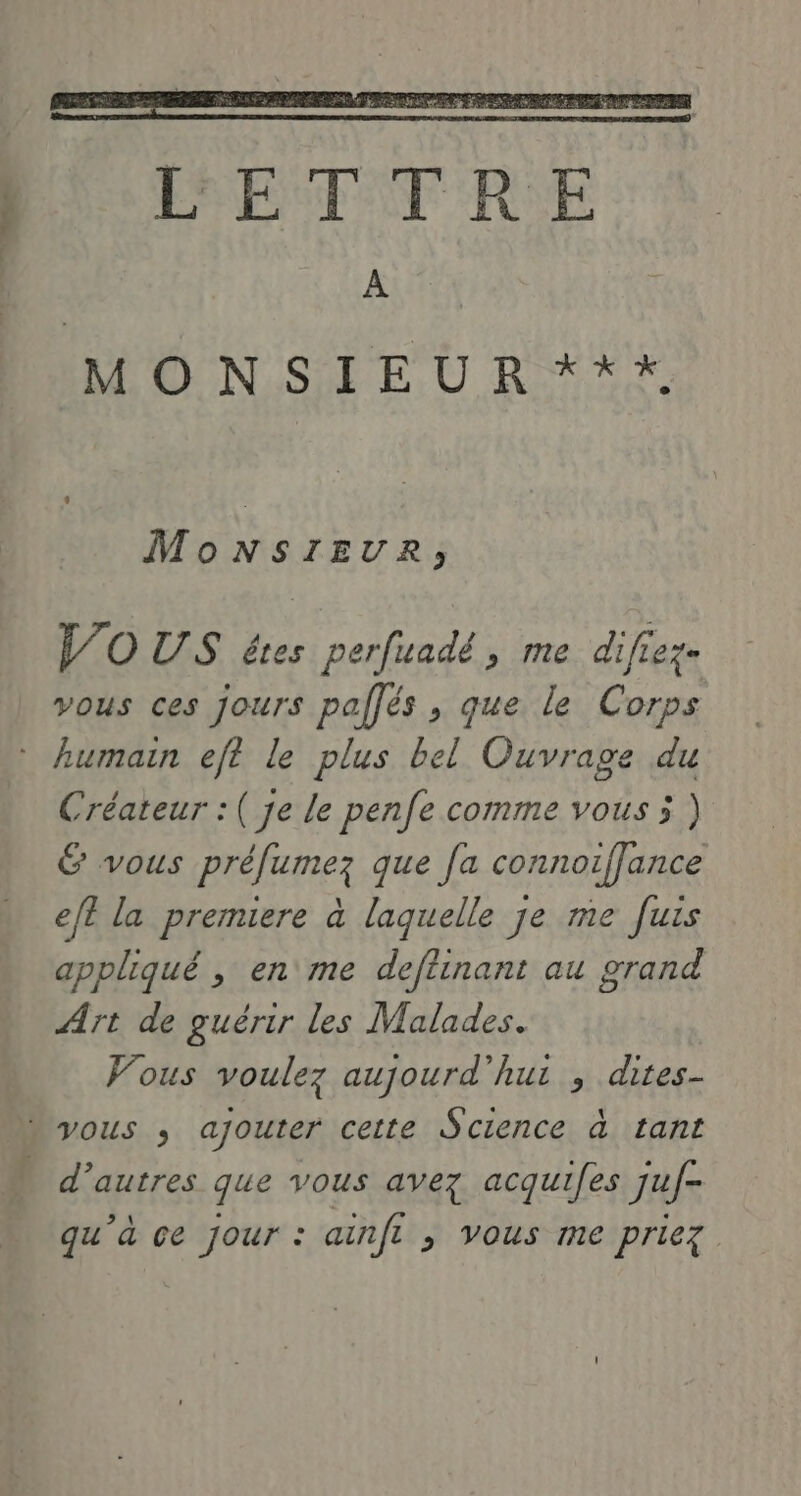 … MonNsIrEUR, JO US êtes perfuadé, me difiez- vous ces jours palfés , que le Corps Créateur :( je le penfe comme vous 5 ) G vous préfumez que [a connoiffance ef? la premiere à laquelle je me [uis appliqué , en me deftinant au grand Art de guérir les Malades. Vous voulez aujourd'hui , dites- d’autres que vous avez acquifes juf- qu’à ce jour : ainft , vous me priez