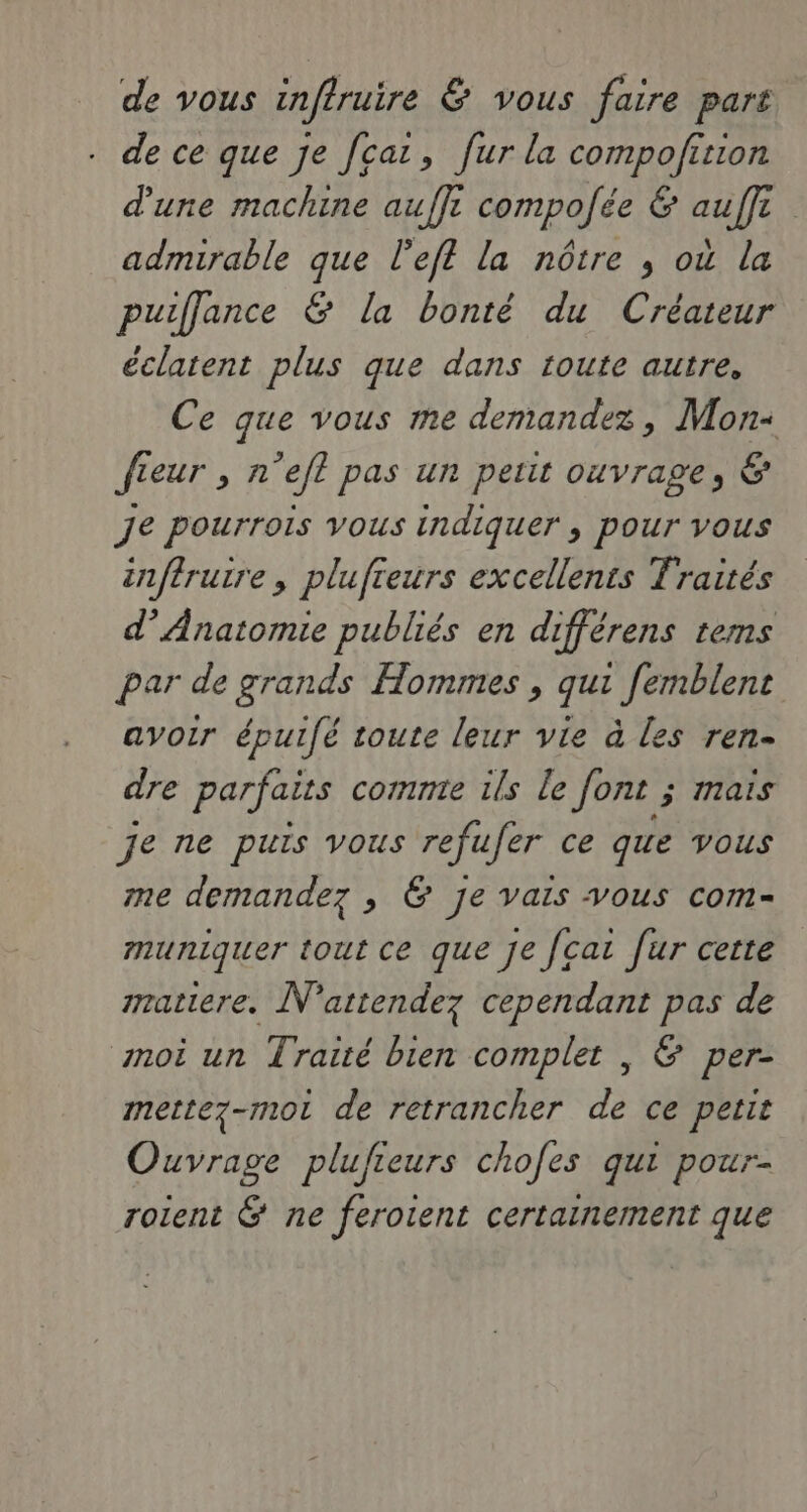 de vous infiruire & vous faire part de ce que je fcat, fur la compofition d'une machine auffi compolée & auffi admirable que l’eft la nôtre , où la puiffjance & la bonté du Créateur éclatent plus que dans toute autre, Ce que vous me demandez, Mon- fieur , n’efl pas un petit ouvrage, & Je pourrois vous indiquer , pour vous inftrutre, plufreurs excellents Traités d’Anatomie publiés en différens tems par de grands Hommes , qui femblent avoir épuifé toute leur vie à les ren- dre parfaits comnre ils le Jont ; mais je ne puis vous refufer ce que vous me demandez , & Je vais vous com- muniguer tout ce que je [cat fur cette mratiere. N'attendez cependant pas de moi un Traité bien complet , & per- mette7-mot de retrancher de ce petit Ouvrage plufieurs chofes qui pour- rotent & ne ferotent certainement que