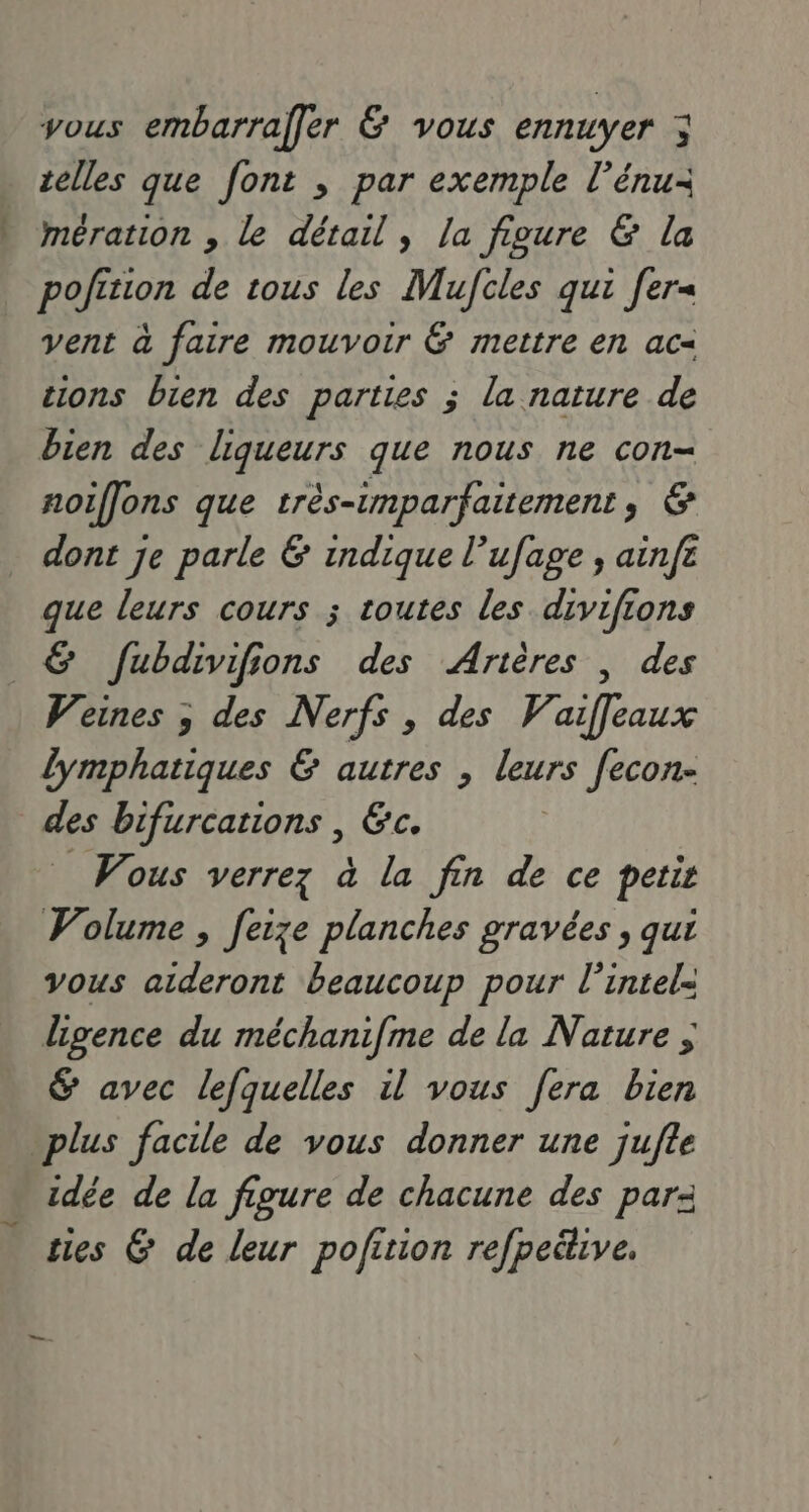 vous embarraler 6 vous ennuyer ; telles que font ; par exemple l’énu- mération , le détail, la figure & la pofition de tous les Mujcles qui [er vent à faire mouvoir & mettre en ac= sions bien des parties ; la nature de bien des liqueurs que nous ne con- noiflons que très-umparfaitement, & dont je parle & indique l’ufage , ainfe que leurs cours ; routes les divifions & fubdivifions des Arières | des Weines ; des Nerfs , des Vaiffleaux lymphatiques & autres , leurs [econ- des bifurcations , &c. _ Wous verrez à la fin de ce petir Volume , feize planches gravées , qui vous aideront beaucoup pour l’intel- ligence du méchanifme de la Nature ; & avec lefquelles il vous fera bien plus facile de vous donner une jufle idée de la figure de chacune des par- ties G de leur pofition refpeétive.