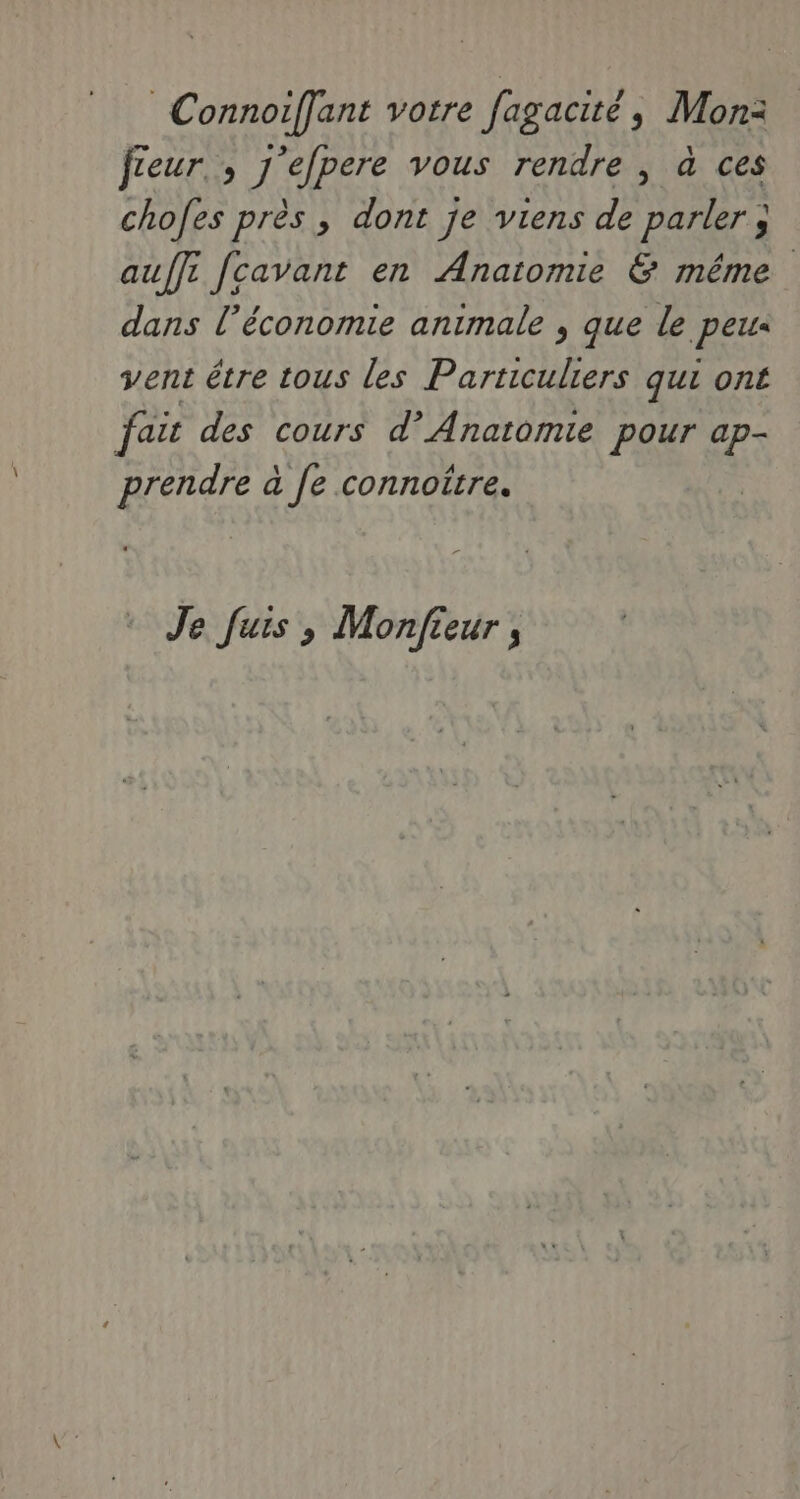 Connoiffant votre fagacité, Mon: féeur., j'efpere vous rendre , à ces chofes près, dont je viens de parler ; auffi fcavant en Anatomie & même dans l’économie animale , que le peus vent être tous les pie qui ont faic des cours d’ Anatomie pour ap- prendre à Je connoitre. Je fuis ; Monfieur ,