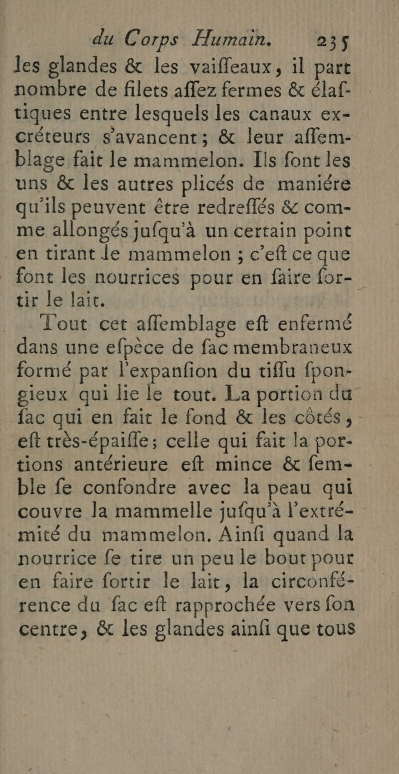 Jes glandes &amp; les vaifleaux, il part nombre de filets affez fermes &amp; élaf- tiques entre lesquels les canaux ex- créteurs s’avancent; &amp; leur affem- blage fait le mammelon. Ils font les uns &amp; les autres plicés de maniére qu'ils peuvent être redreflés &amp; com- me allongés jufqu’à un certain point en tirant le mammelon ; c’eft ce que font les nourrices pour en faire for- tir le lait. Tout cet affemblage eft enfermé dans une efpèce de fac membraneux formé pat l'expanfion du tiflu fpon- gieux qui lie le tout. La portion du fac qui en fait le fond &amp; les côtés ; eft très-épaifle; celle qui fait la por- tions antérieure eft mince &amp; fem- ble fe confondre avec la peau qui couvre la mammelle jufqu’à l’extré- _mité du mammelon. Ainfi quand la nourrice fe tire un peu le bout pour en faire fortir le lait, la circonfé- rence du fac eft rapprochée vers fon centre, &amp; les glandes ainfi que tous