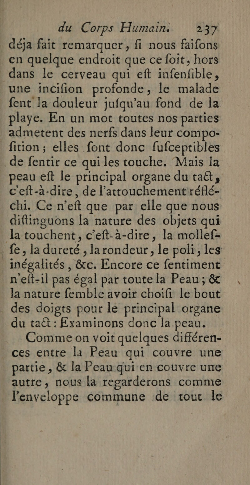 déja fait remarquer, fi nous faifons en quelque endroit que ce foit, hors dans le cerveau qui eft infenfible, une inCifion profonde, le malade playe. En un mot toutes nos parties admetent des nerfs dans leur compo- fition ; elles font donc fufceptibles de fentir ce qui les touche. Mais la peau eft le principal organe du taét, c'eft-a-dire, de l’attouchement réflé- Chi. Ce n’eft que par elle que nous diffinguons [a nature des objets qui inégalités , &amp;c. Encore ce fentiment n'eft-1l pas égal par toute la Peau ; &amp; Ja nature femble avoir choifi le bout des doigts pour le principal organe du taét : Examinons donc la peau. Comme on voit quelques différen- ces entre la Peau qui couvre une partie, &amp; la Peau qui en couvre une autre, nous la regarderons comme l'enveloppe commune de tou le