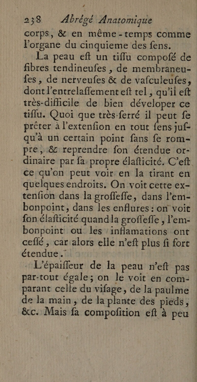 corps, &amp; en même-temps comme l'organe du cinquieme des fens. La peau eft un tifflu compofé de fibres tendineufes , de membraneu- {es , de nerveufes &amp; de vafculeufes, dont l'entrelaffement eft tel , qu’il eft très-dificile de bien déveloper ce tiflu. Quoi que très-ferré il peut fe prêter à l’extenfion en tout fens juf> qu'à un certain point fans fe rom- pre, &amp; reprendre fon étendue or- dinaire par fa propre élafticité. C’eft. ce quon peut voir en la tirant en quelques endroits. On voit cette ex- tenfion dans la groffeffe, dans l’em- bonpoint, dans les enflures : on voit fon élafticité quandla grofleffe , l’em- bonpoint ou les ‘inflamations ont ceflé, car alors elle n’eft plus fi fort étendue .” L'épaifleur de la peau n’eft pas par-tout égale; on le voit en com- parant celle du vifage, de la paulme de la main, de la plante des pieds, &amp;c. Mais fa compofition eft à peu |