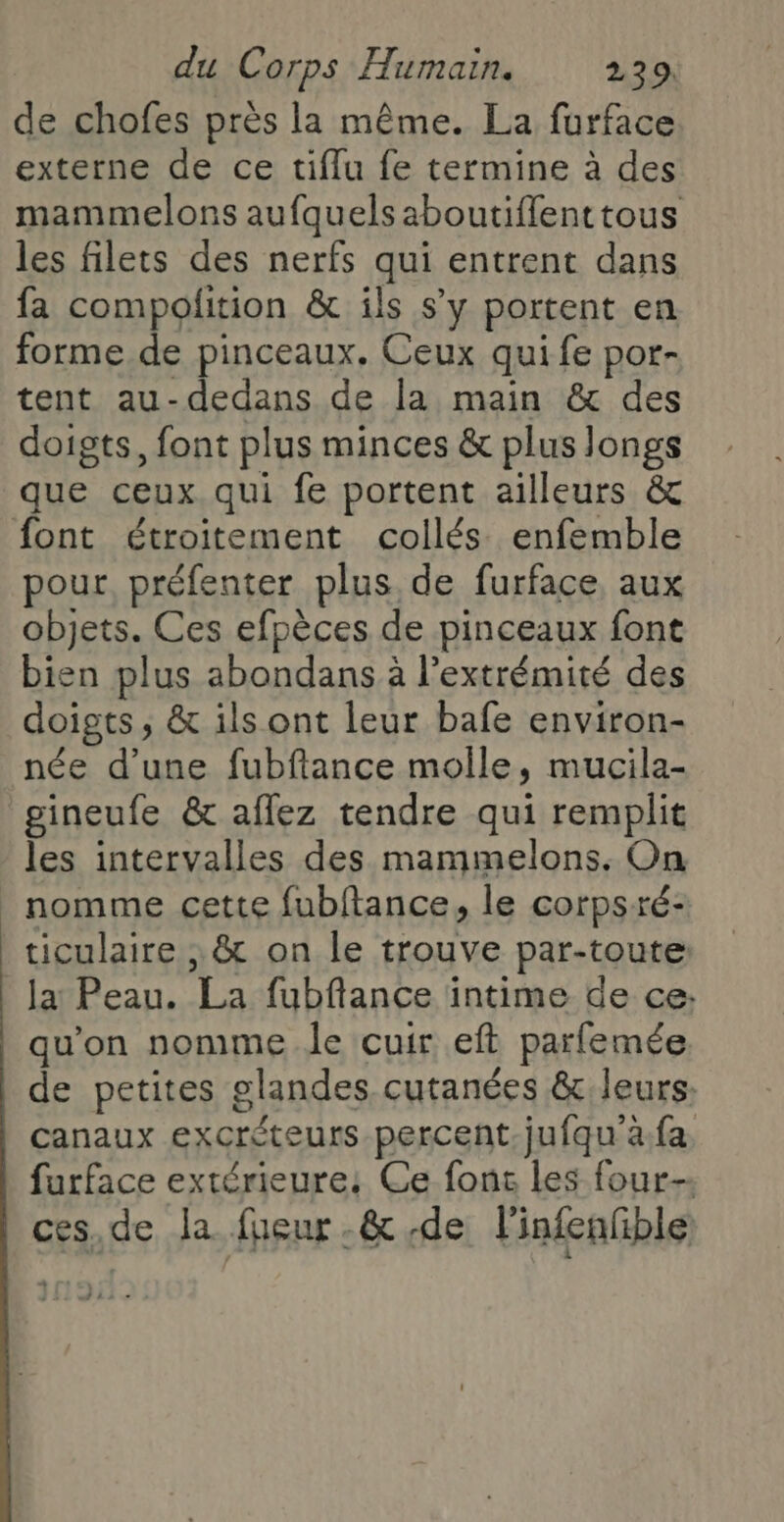 de chofes près la même. La furface externe de ce tiflu fe termine à des mammelons aufquels aboutifflenttous les filets des nerfs qui entrent dans fa compofition &amp; ils s’y portent en forme.de pinceaux. Ceux qui fe por- tent au-dedans de la main &amp; des doigts, font plus minces &amp; plus longs que ceux qui fe portent ailleurs &amp; font étroitement collés. enfemble pour préfenter plus de furface aux objets. Ces efpèces de pinceaux font bien plus abondans à l’extrémité des doigts ; &amp; ils ont leur bafe environ- née d’une fubftance molle, mucila- gineufe &amp;c aflez tendre qui remplit les intervalles des mammelons. On nomme cette fubftance, le corpsré- ticulaire , &amp; on le trouve par-toute la Peau. La fubflance intime de ce: qu'on nomme le cuir eft parfemée de petites glandes cutanées &amp;:leurs. canaux excréteuts percent. jufqu'à.fa. furface extérieure; Ce fonc les four ces,de la fieur-&amp; de l'infenfible