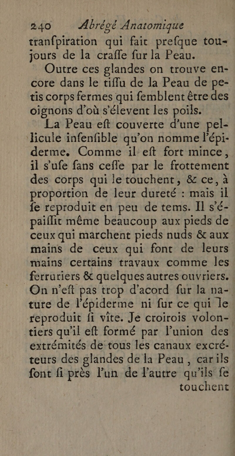 tranfpiration qui fait prefque tou- jours de la craffe fur la Peau. Outre ces glandes on trouve en- core dans le tiffu de la Peau de pe- tis corps fermes qui femblent être des oignons d’où s’élevent les poils. La Peau eft couverte d’une pel- Hicule infenfible qu’on nomme lépi- derme., Comme il'eft fort mince, il s'ufe fans cefle par le frottement des corps qui le touchent, &amp; ce, à proportion de leur dureté : mais il fe reproduit en peu de tems. Il s'é- paiflit même beaucoup aux pieds de ceux qui marchent pieds nuds &amp; aux mains de ceux qui font de leurs mains certains travaux comme les ferruriers &amp; quelques autres ouvriers. On n'eft pas trop d’acord fur la na- ture de l’épiderme ni fur ce qui le reproduit fi vite. Je croirois volon-. tiers qu'il eft formé par l’union des extrémités de tous les canaux excré- teurs des glandes de la Peau, carils font fi près l’un de l’autre qu'ils fe touchent.