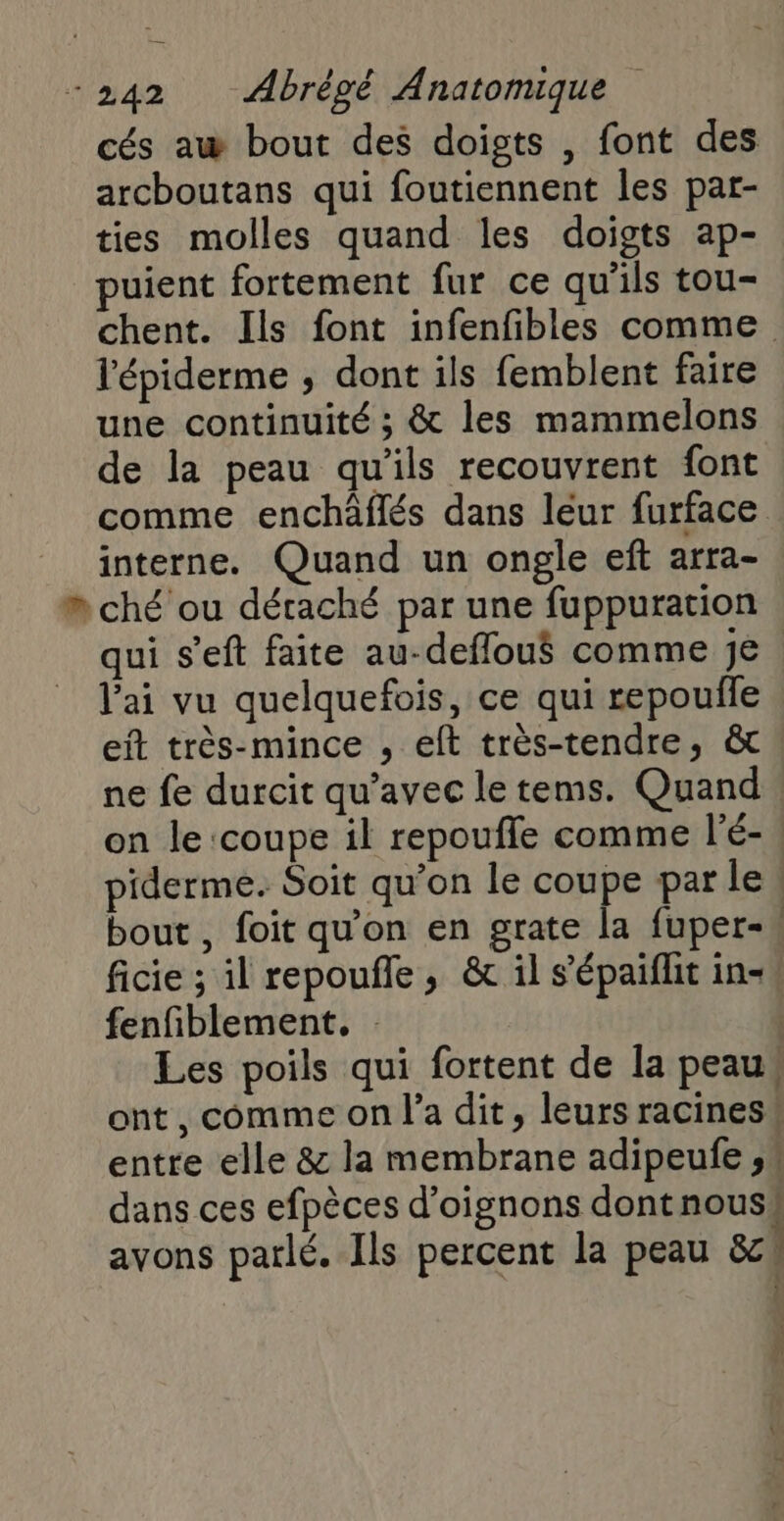 cés aw bout des doigts , font des archoutans qui foutiennent les par- ties molles quand les doigts ap- puient fortement fur ce qu'ils tou- chent. Ils font infenfibles comme l'épiderme , dont ils femblent faire une continuité ; &amp; les mammelons de la peau qu'ils recouvrent font comme enchäâflés dans leur furface interne. Quand un ongle eft arra- # ché ou détaché par une fuppuration qui s’eft faite au-deflou$ comme Je. l'ai vu quelquefois, ce qui repoufle eit très-mince , eft très-tendre, &amp; ne fe durcit qu'avec le tems. Quand on le ‘coupe il repoufle comme l'é-. piderme. Soit qu’on le coupe par le! bout , foit qu'on en grate la fuper-* ficie ; il repoufle, &amp; il s'épaiflit in-4 fenfiblement. | Les poils qui fortent de la peau, ont, comme on l’a dit, leurs racines! entre elle &amp; la membrane adipeufe , dans ces efpèces d'oignons dont nouss avons parlé. Ils percent la peau &amp;c }