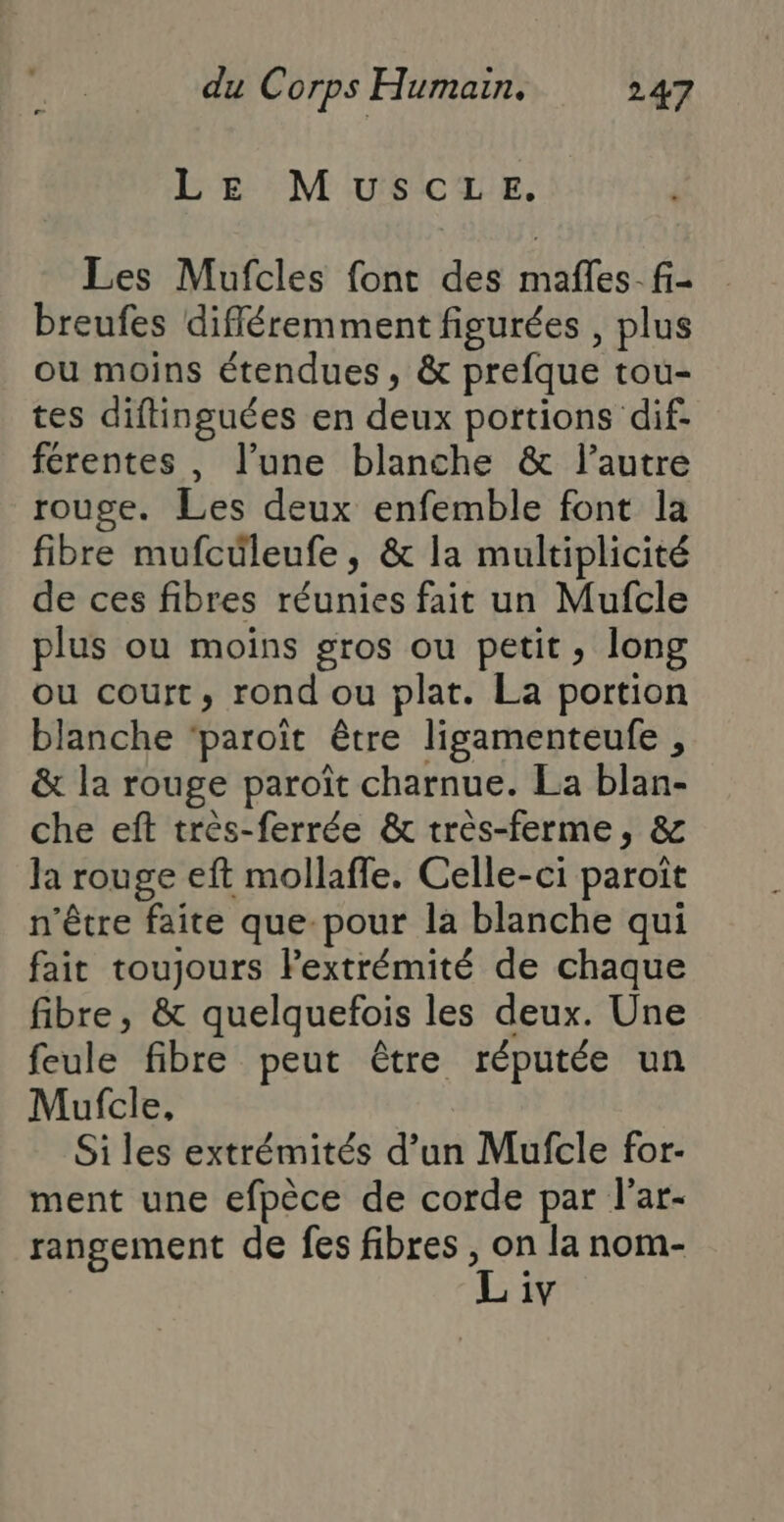 LE MUSCLE. Les Mufcles font des mafles-fi- breufes différemment figurées , plus ou moins étendues, &amp; prefque tou- tes diftinguées en deux portions dif. férentes, l’une blanche &amp; l’autre rouge. Les deux enfemble font la fibre mufcüleufe, &amp; la multiplicité de ces fibres réunies fait un Mufcle plus où moins gros ou petit, long ou court, rond ou plat. La portion blanche ‘paroït être ligamenteufe , &amp; la rouge paroït charnue. La blan- che eft très-ferrée &amp; très-ferme, &amp; la rouge eft mollaffe. Celle-ci paroît n'être faite que-pour la blanche qui fait toujours FPextrémité de chaque fibre, &amp; quelquefois les deux. Une feule fibre peut être réputée un Mufcle, Si les extrémités d’un Mufcle for- ment une efpèce de corde par l’ar- rangement de fes fibres, se la nom- 1V