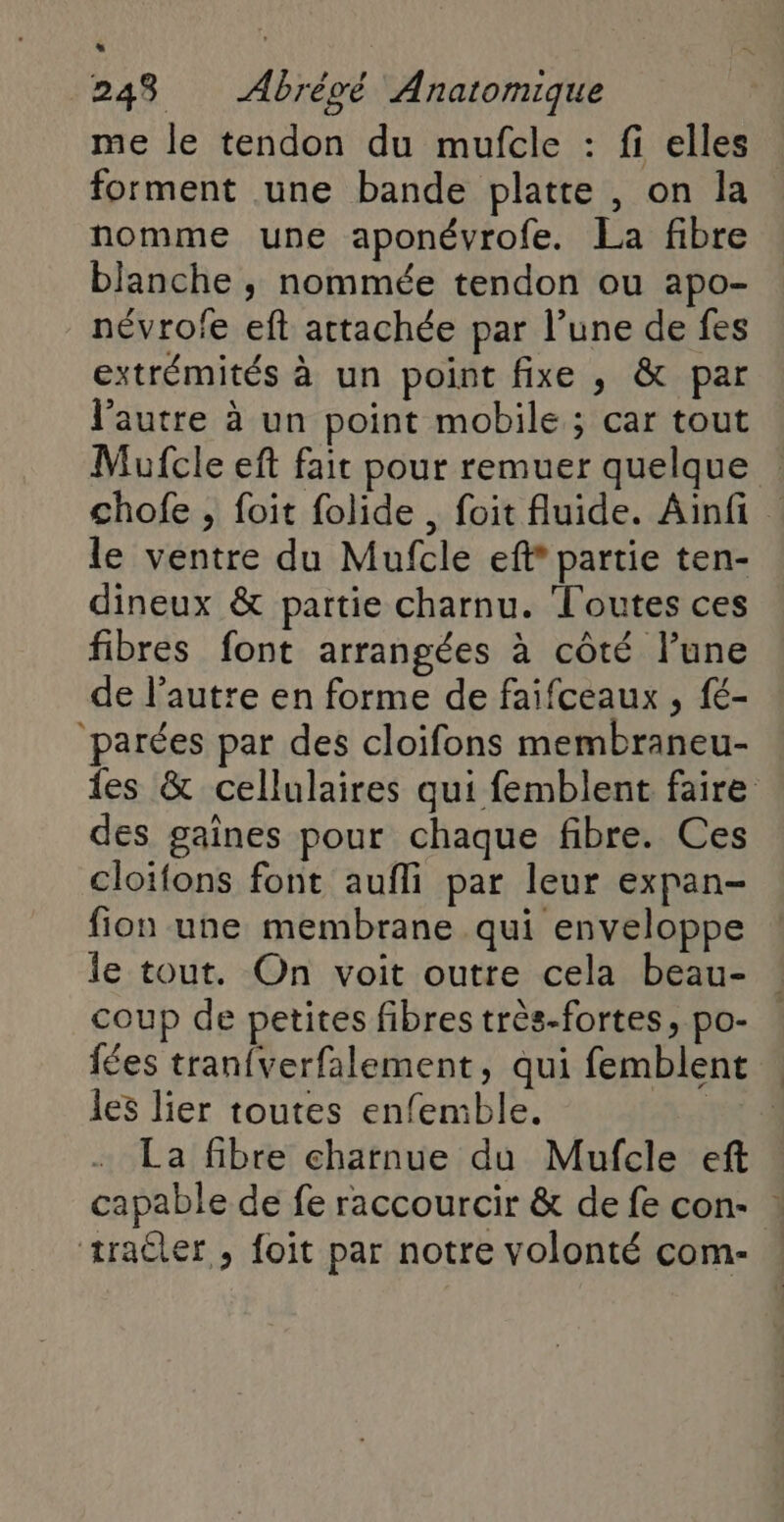 me le tendon du mufcle : fi elles forment une bande platte , on la nomme une aponévrofe. La fibre blanche ; nommée tendon ou apo- névrofe eft attachée par l’une de fes extrémités à un point fixe , & par l’autre à un point mobile ; car tout Mufcle eft fair pour remuer quelque | chofe , foit folide , foit fluide. Ainfi le ventre du Mufcle eff partie ten- dineux & partie charnu. Toutes ces fibres font arrangées à côté l’une de l’autre en forme de faifceaux , fé- ‘parées par des cloifons membraneu- {es & cellulaires qui femblent faire des gaines pour chaque fibre. Ces cloïfons font aufli par leur expan- fion une membrane qui enveloppe le tout. On voit outre cela beau- coup de petites fibres très-fortes, po- fées tran{verfalement, qui femblent les lier toutes enfemble. | La fibre charnue du Mufcle eft capable de fe raccourcir & de fe con- : æraûler , foït par notre volonté com-