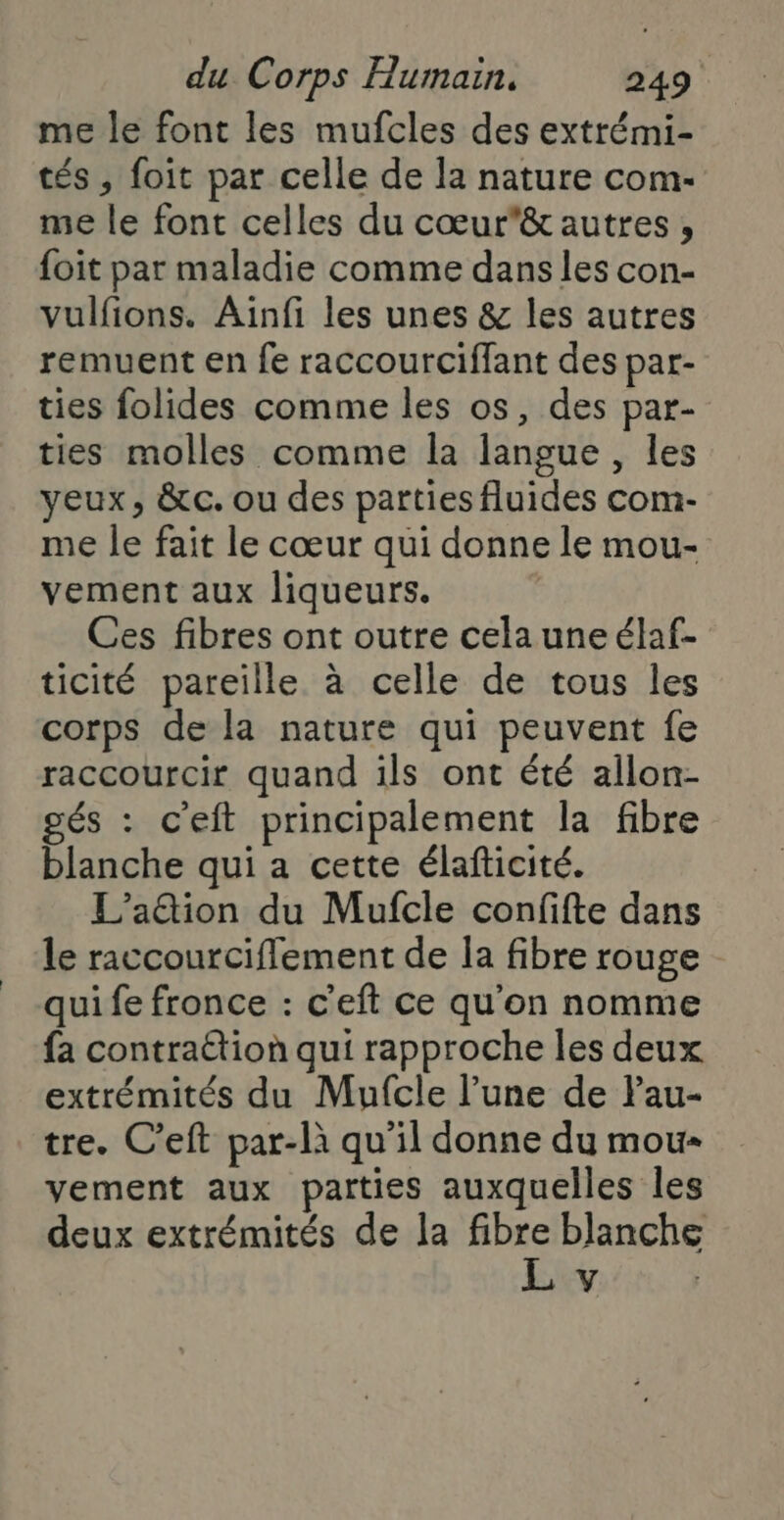 me le font les mufcles des extrémi- tés, foit par celle de la nature com- me le font celles du cœurê& autres, foit par maladie comme dans les con- vulfions. Ainfi les unes & les autres remuent en fe raccourciffant des par- ties folides comme les os, des par- ties molles comme la langue , les yeux, &c. ou des parties fluides com- me le fait le cœur qui donne le mou- vement aux liqueurs. Ces fibres ont outre celauneélaf- ticité pareille à celle de tous les corps de la nature qui peuvent fe raccourcir quand ils ont été allon- gés : c'eft principalement la fibre blanche qui a cette élafticité. L’a@tion du Mufcle confifte dans le raccourciflement de la fibre rouge qui fe fronce : c'eft ce qu'on nomme fa contrattion qui rapproche les deux extrémités du Mufcle l’une de Pau- tre. C’eft par-là qu’il donne du mou yvement aux parties auxquelles les deux extrémités de la vs blanche Y