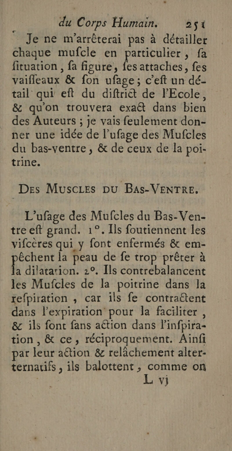 Je ne m'arrêterai pas à détailler chaque mufcle en particulier, fa fituation , fa figure, fes attaches, fes vaifleaux & fon ufage; c’eft un dé- tail qui eft du diftri& de l'Ecole, & qu'on trouvera exa dans bien des Auteurs ; je vais feulement don- ner une idée de l’ufage des Mufcles du bas-ventre, & de ceux de la poi- trine. , | Des Muscies pu BaAs-VENTRE. L'ufage des Mufcles du Bas-Ven- tre eft grand. 1°. Îls foutiennent les vifcères qui y font enfermés & em- êchent la peau de fe trop prêter à la dilatation. 2°, Ils contrebalancent les Mufcles de la poitrine dans la refpiration ,; car ils fe contraétent dans l'expiration pour la faciliter , & ils font fans action dans linfpira- tion , & ce, réciproquement. Ainfi par leur aétion & relâchement alter- ternatifs , ils balottent ; comme on L vj